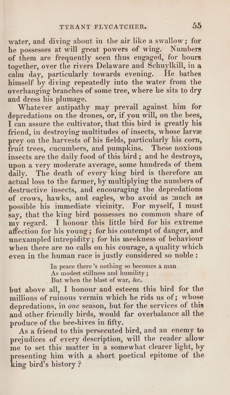 water, and diving about in the air like a swallow; for he possesses at will great powers of wing. Numbers of them are frequently seen thus engaged, for hours together, over the rivers Delaware and Schuylkill, in a calm day, particularly towards evening. He bathes himself by diving repeatedly into the water from the overhanging branches of some tree, where he sits to dry and dress his plumage. Whatever antipathy may prevail against him for depredations on the drones, or, if you will, on the bees, I can assure the cultivator, that this bird is greatly his friend, in destroying multitudes of insects, whose larvae prey on the harvests of his fields, particularly his corn, fruit trees, cucumbers, and pumpkins. These noxious insects are the daily food of this bird; and he destroys, upon a very moderate average, some hundreds of them daily. The death of every king bird is therefore an actual loss to the farmer, by multiplying the numbers of destructive insects, and encouraging the depredations of crows, hawks, and eagles, who avoid as much as possible his immediate vicinity. For myself, I must say, that the king bird possesses no common share of my regard. I honour this little bird for his extreme affection for his young; for his contempt of danger, and unexampled intrepidity ; for his meekness of behaviour when there are no calls on his courage, a quality which even in the human race is justly considered so noble : In peace there ’s nothing so becomes a man As modest stillness and humility ; _ But when the blast of war, &c. but above all, I honour and esteem this bird for the millions of ruinous vermin which he rids us of ; whose depredations, in one season, but for the services of this and other friendly birds, would far overbalance all the produce of the bee-hives in fifty. As a friend to this persecuted bird, and an enemy to prejudices of every description, will the reader allow me to set this matter in a somewhat clearer light, by Beene him with a short poetical epitome of the ing bird’s history ?