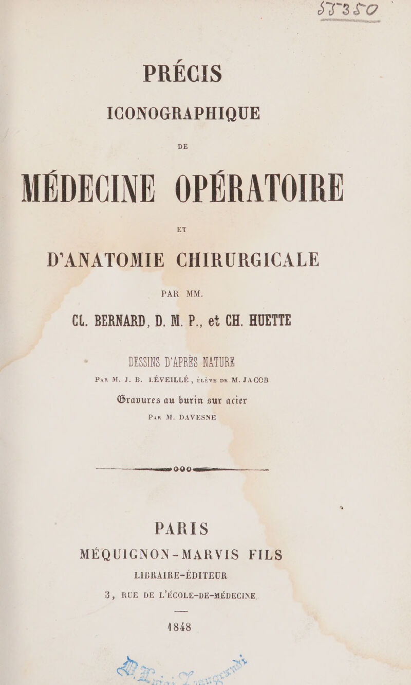 1350. PRÉCIS ICONOGRAPHIQUE MÉDECINE OPÉRATOIRE D'ANATOMIE CHIRURGICALE CL. BERNARD, D. M. P., et CH. HUETTE DESSINS D'APRÈS NATURE R M. J. B. LÉVEILLÉ, £zève »6 M. JACOB ee PARIS MÉQ UIGNON-MARVIS FILS LIBRAIRE-ÉDITEUR 3, RUE DE L'ÉCOLE-DE-MÉDECINE 1848 , 4% À F “y Jai w. » 7% 1 4 \” F ,€8 4 eZ PSS + d # ‘ et LT, SL Ye NN LATE |