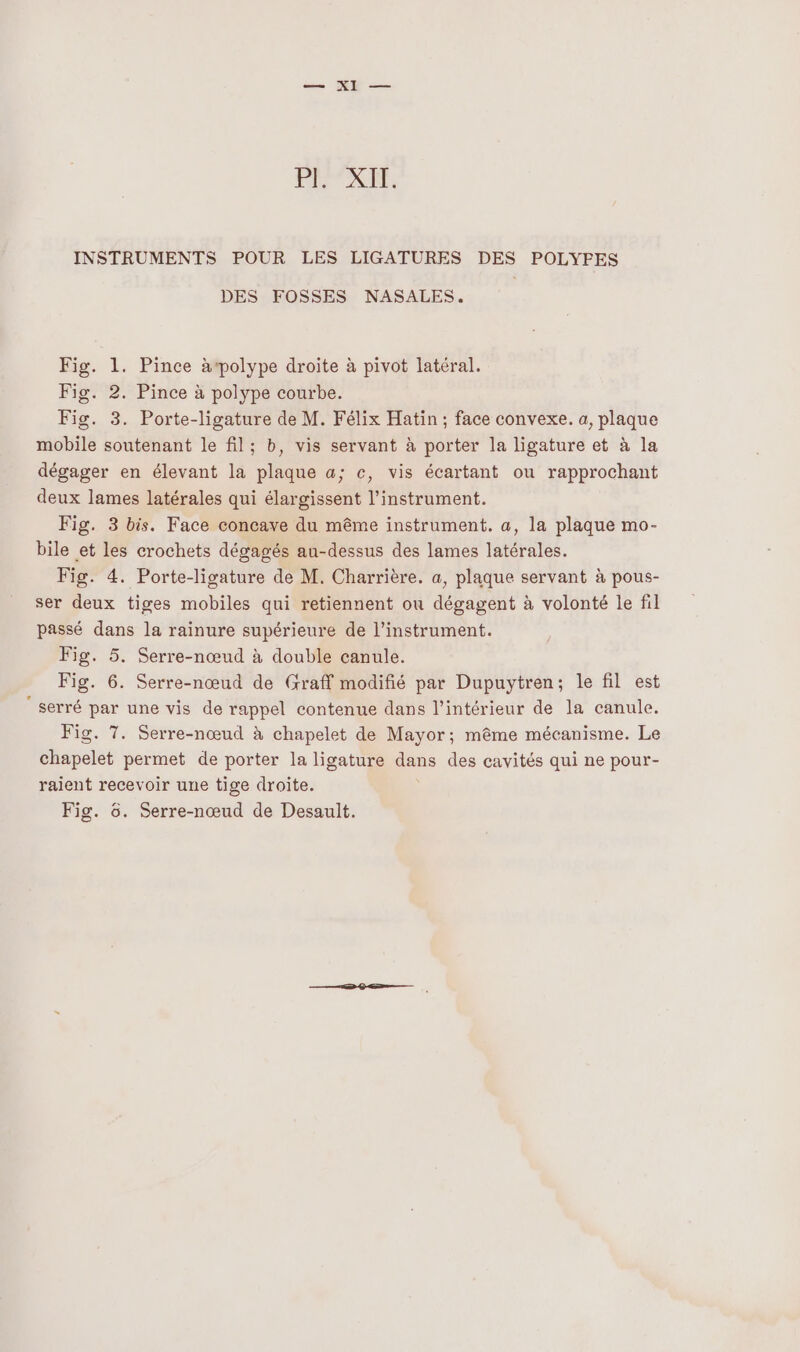 —— ie — RER, INSTRUMENTS POUR LES LIGATURES DES POLYFES DES FOSSES NASALES. Fig. 1. Pince àpolype droite à pivot latéral. Fig. 2. Pince à polype courbe. Fig. 3. Porte-ligature de M. Félix Hatin ; face convexe. a, plaque mobile soutenant le fil; b, vis servant à porter la ligature et à la dégager en élevant la plaque a; c, vis écartant ou rapprochant deux lames latérales qui élargissent l'instrument. Fig. 3 bis. Face concave du même instrument. a, la plaque mo- bile et les crochets dégagés au-dessus des lames latérales. Fig. 4. Porte-ligature de M. Charrière. a, plaque servant à pous- ser deux tiges mobiles qui retiennent ou dégagent à volonté le fil passé dans la rainure supérieure de l'instrument. Fig. 5. Serre-nœud à double canule. Fig. 6. Serre-nœud de Graff modifié par Dupuytren; le fil est ‘serré par une vis de rappel contenue dans l’intérieur de la canule. Fig. 7. Serre-nœud à chapelet de Mayor; même mécanisme. Le Énapcles permet de porter la ligature dans des cavités qui ne pour- raient recevoir une tige droite. Fig. 6. Serre-nœud de Desault.