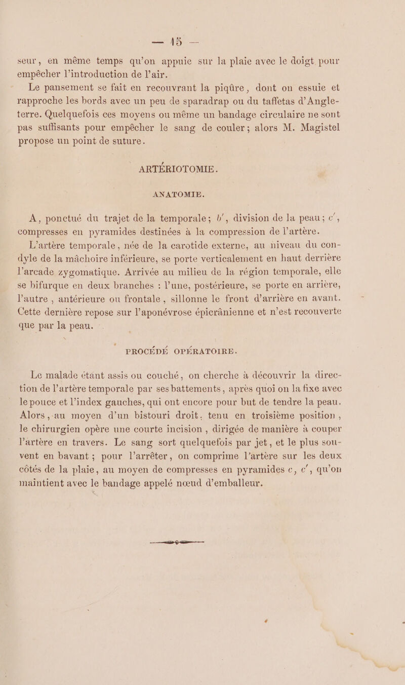 seur, en même temps qu'on appuie sur la plaie avec le doigt pour empêcher l'introduction de l'air. Le pansement se fait en recouvrant la piqûre, dont on essuie et rapproche les bords avec un peu de sparadrap ou du taffetas d’Angle- terre. Quelquefois ces moyens ou même un bandage circulaire ne sont pas suffisants pour empêcher le sang de couler; alors M. Magistel propose un point de suture. ARTÉRIOTOMIE. ANATOMIE. A, ponctué du trajet de la temporale; b’, division de la peau; c”, compresses en pyramides destinées à la compression de l'artère. L’artère temporale, née de la carotide externe, au niveau du con- dyle de la mâchoire inférieure, se porte verticalement en haut derrière l’arcade zygomatique. Arrivée au milieu de la région temporale, elle se bifurque en deux branches : l’une, postérieure, se porte en arrière, l’autre , antérieure ou frontale , sillonne le front d’arrière en avant. Cette dernière repose sur l’aponévrose épicrânienne et n’est recouverte que par la peau. \ + PROCÉDÉ OPÉRATOIRE. Le malade étant assis ou couché, on cherche à découvrir la direc- tion de l’artère temporale par ses battements, après quoi on la fixe avec le pouce et l'index gauches, qui ont encore pour but de tendre la peau. Alors , au moyen d’un bistouri droit. tenu en troisième position, le chirurgien opère une courte incision , dirigée de manière à couper l'artère en travers. Le sang sort quelquefois par jet, et le plus sou- vent en bavant ; pour l'arrêter, on comprime l'artère sur les deux côtés de la plaie, au moyen de compresses en pyramides c, c”, qu’on maintient avec le bandage appelé nœud d’emballeur.