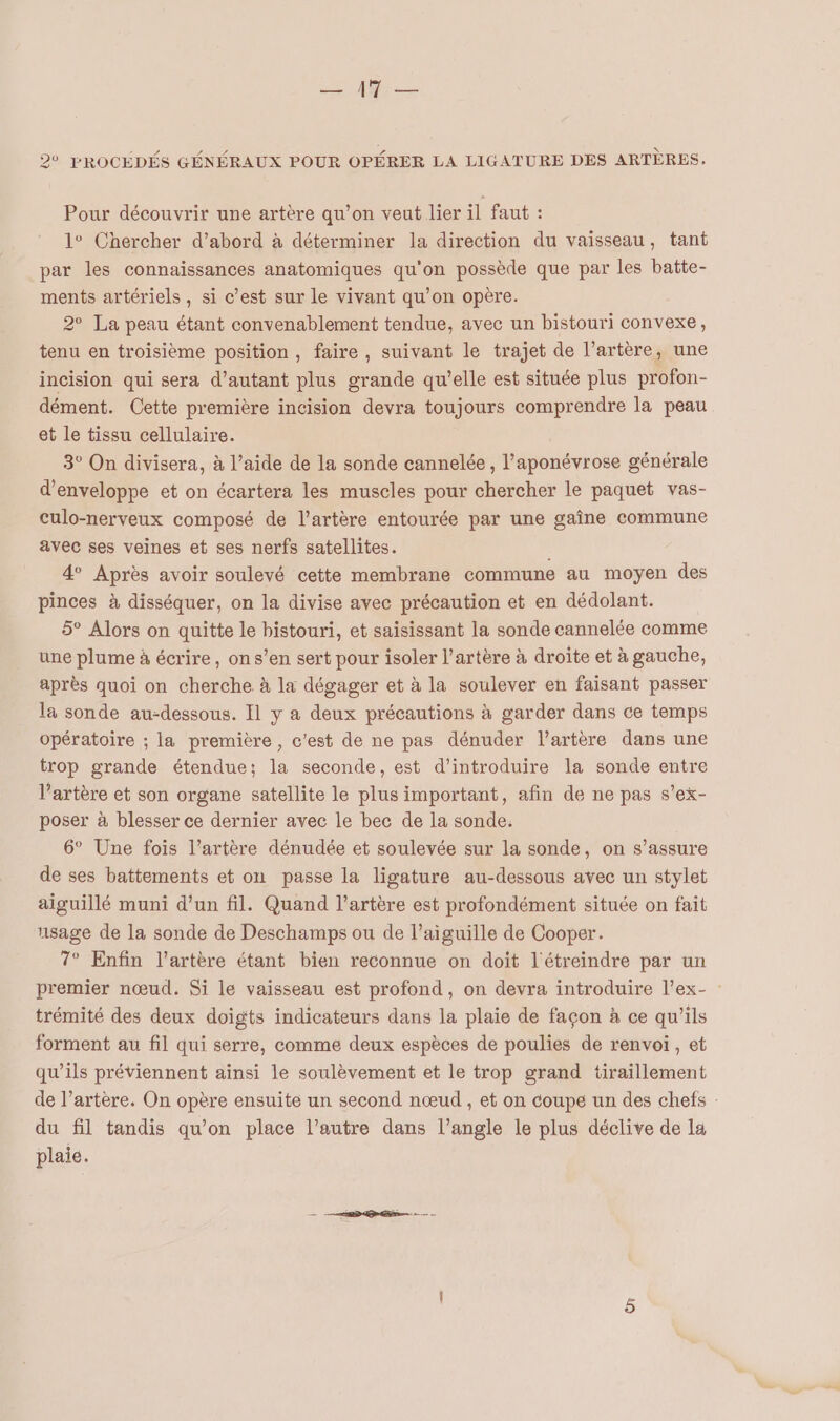 Lee 2% FROCEÉDÉS GÉNÉRAUX POUR OPÉRER LA LIGATURE DES ARTÈRES. Pour découvrir une artère qu’on veut lier il faut : 1° Chercher d’abord à déterminer la direction du vaisseau, tant par les connaissances anatomiques qu'on possède que par les batte- ments artériels, si c’est sur le vivant qu’on opère. 2° La peau étant convenablement tendue, avec un bistouri convexe, tenu en troisième position, faire , suivant le trajet de l’artère, une incision qui sera d’autant plus grande qu’elle est située plus profon- dément. Cette première incision devra toujours comprendre la peau et le tissu cellulaire. 3° On divisera, à l’aide de la sonde cannelée, l’aponévrose générale d’enveloppe et on écartera les muscles pour chercher le paquet vas- culo-nerveux composé de l'artère entourée par une gaîne commune avec ses veines et ses nerfs satellites. ; 4 Après avoir soulevé cette membrane commune au moyen des pinces à disséquer, on la divise avec précaution et en dédolant. 5° Alors on quitte le bistouri, et saisissant la sonde cannelée comme une plume à écrire, ons’en sert pour isoler l'artère à droite et à gauche, après quoi on cherche à la dégager et à la soulever en faisant passer la sonde au-dessous. Il y a deux précautions à garder dans ce temps opératoire ; la première, c'est de ne pas dénuder l’artère dans une trop grande étendue; la seconde, est d'introduire la sonde entre l'artère et son organe satellite le plus important, afin de ne pas s’ex- poser à blesser ce dernier avec le bec de la sonde. 6° Une fois l’artère dénudée et soulevée sur la sonde, on s’assure de ses battements et on passe la ligature au-dessous avec un stylet aiguillé muni d’un fil. Quand l'artère est profondément située on fait usage de la sonde de Deschamps ou de l’aiguille de Cooper. 7° Enfin l’artère étant bien reconnue on doit l'étreindre par un premier nœud. Si le vaisseau est profond, on devra introduire l’ex- trémité des deux doigts indicateurs dans la plaie de façon à ce qu'ils forment au fil qui serre, comme deux espèces de poulies de renvoi, et qu’ils préviennent ainsi le soulèvement et le trop grand tiraillement de l’artère. On opère ensuite un second nœud , et on coupe un des chefs : du fil tandis qu'on place l’autre dans l'angle le plus déclive de la plaie.