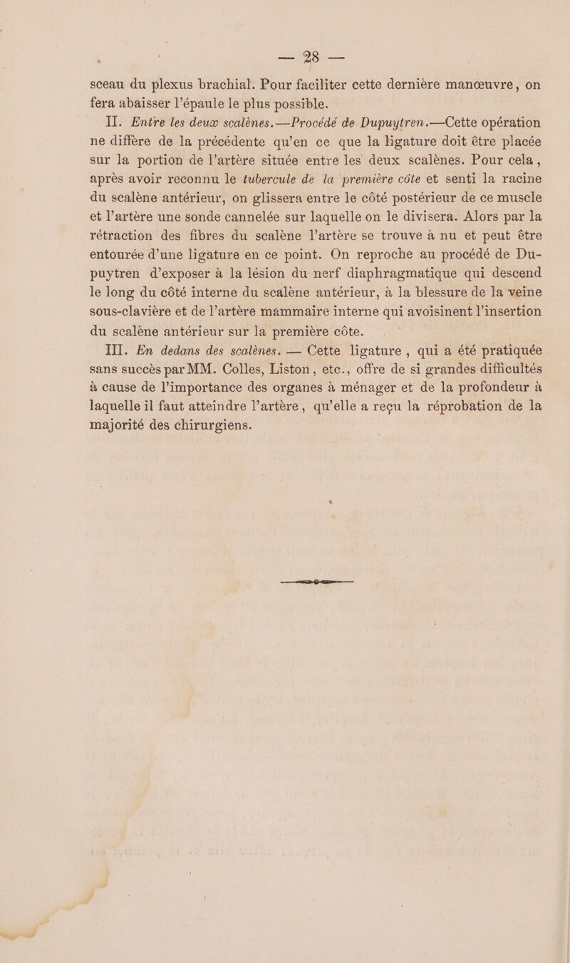 2198 — sceau du plexus brachial. Pour faciliter cette dernière manœuvre, on fera abaisser l'épaule le plus possible. IT. Entre les deux scalènes.— Procédé de Dupuytren.—Cette opération ne diffère de la précédente qu’en ce que la ligature doit être placée sur la portion de l’artère située entre les deux scalènes. Pour cela, après avoir reconnu le tubercule de la première côte et senti la racine du scalène antérieur, on glissera entre le côté postérieur de ce muscle et l'artère une sonde cannelée sur laquelle on le divisera. Alors par la rétraction des fibres du scalène l'artère se trouve à nu et peut être entourée d’une ligature en ce point. On reproche au procédé de Du- puytren d’exposer à la lésion du nerf diaphragmatique qui descend le long du côté interne du scalène antérieur, à la blessure de la veine sous-clavière et de l’artère mammaire interne qui avoisinent l'insertion du scalène antérieur sur la première côte. III. En dedans des scalènes. — Cette ligature , qui a été pratiquée sans succès par MM. Colles, Liston, etc., offre de si grandes difficultés à cause de l'importance des organes à ménager et de la profondeur à laquelle il faut atteindre l’artère, qu’elle a reçu la réprobation de la majorité des chirurgiens.