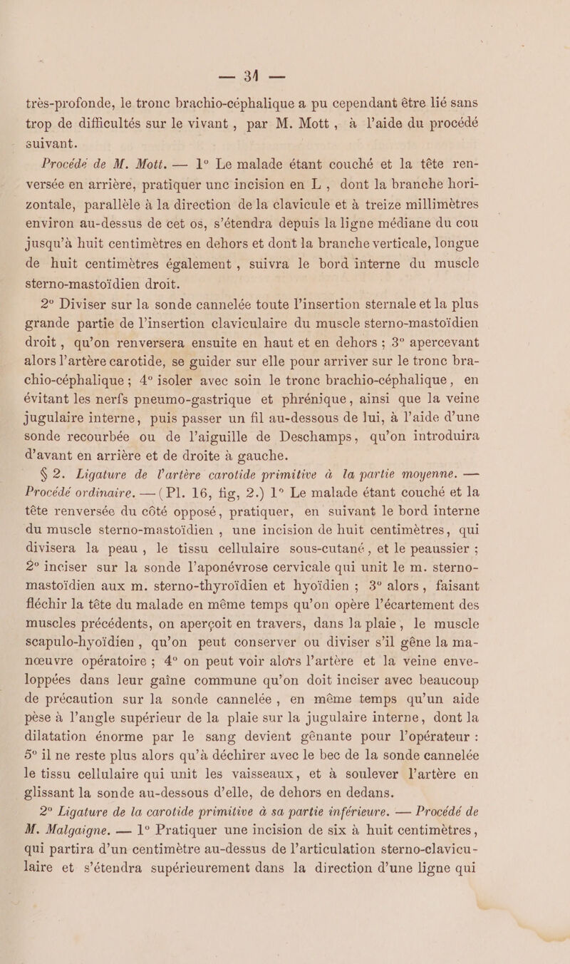 REP qe très-profonde, le tronc brachio-céphalique a pu cependant être lié sans trop de difficultés sur le vivant, par M. Mott, à l’aide du procédé suivant. Procéde de M. Mott. — 1° Le malade étant couché et la tête ren- versée en arrière, pratiquer unc incision en L, dont la branche hori- zontale, parallèle à la direction de la clavicule et à treize millimètres environ au-dessus de cet os, s’étendra depuis la ligne médiane du cou jusqu’à huit centimètres en dehors et dont la branche verticale, longue de huit centimètres également , suivra le bord interne du muscle sterno-mastoïdien droit. 2° Diviser sur la sonde cannelée toute l'insertion sternale et la plus grande partie de l'insertion claviculaire du muscle sterno-mastoïdien droit, qu’on renversera ensuite en haut et en dehors ; 3° apercevant alors l’artère carotide, se guider sur elle pour arriver sur le tronc bra- chio-céphalique ; 4° isoler avec soin le tronc brachio-céphalique, en évitant les nerfs pneumo-gastrique et phrénique, ainsi que la veine jugulaire interne, puis passer un fil au-dessous de lui, à l’aide d’une sonde recourbée ou de l’aiguille de Deschamps, qu’on introduira d'avant en arrière et de droite à gauche. 2. Ligature de l'artère carotide primitive à la partie moyenne. — Procédé ordinaire. —(P1. 16, fig, 2.) 1° Le malade étant couché et la tête renversée du côté opposé, pratiquer, en suivant le bord interne du muscle sterno-mastoïdien , une incision de huit centimètres, qui divisera la peau, le tissu cellulaire sous-cutané, et le peaussier ; 2° inciser sur la sonde l’aponévrose cervicale qui unit le m. sterno- mastoïdien aux m. sterno-thyroïdien et hyoïdien ; 3° alors, faisant fléchir la tête du malade en même temps qu’on opère l’écartement des muscles précédents, on aperçoit en travers, dans la plaie, le muscle scapulo-hyoïdien, qu’on peut conserver ou diviser s’il gêne la ma- nœuvre opératoire ; 4° on peut voir aloïrs l’artère et la veine enve- loppées dans leur gaîne commune qu’on doit inciser avec beaucoup de précaution sur la sonde cannelée, en même temps qu’un aide pèse à l’angle supérieur de la plaie sur la jugulaire interne, dont la dilatation énorme par le sang devient gênante pour l'opérateur : 5° il ne reste plus alors qu’à déchirer avec le bec de la sonde cannelée le tissu cellulaire qui unit les vaisseaux, et à soulever l’artère en glissant la sonde au-dessous d’elle, de dehors en dedans. 2° Ligature de la carotide primitive à sa partie inférieure. — Procédé de M. Malgaigne. — 1° Pratiquer une incision de six à huit centimètres, qui partira d’un centimètre au-dessus de l’articulation sterno-clavicu- laire et s’étendra supérieurement dans la direction d’une ligne qui