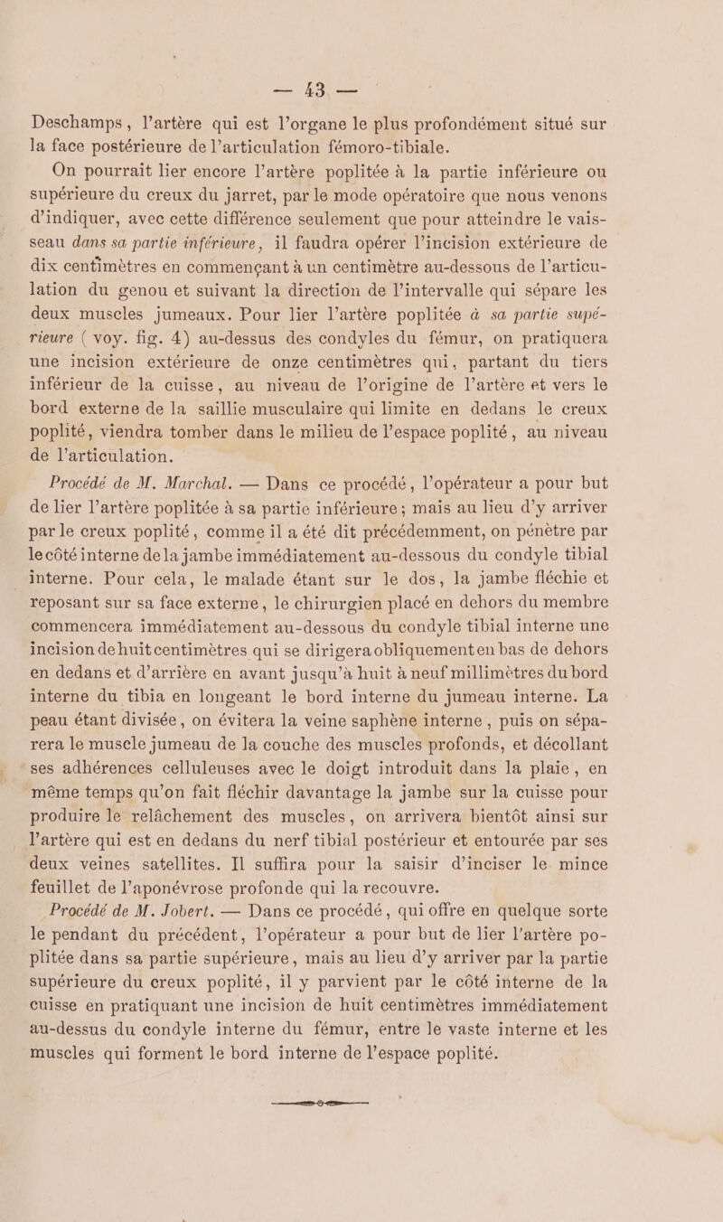 HS Deschamps, l'artère qui est l’organe le plus profondément situé sur la face postérieure de l’articulation fémoro-tibiale. On pourrait lier encore l'artère poplitée à la partie inférieure ou supérieure du creux du jarret, par le mode opératoire que nous venons d'indiquer, avec cette différence seulement que pour atteindre le vais- seau dans sa partie inférieure, il faudra opérer l’incision extérieure de dix centimètres en commençant à un centimètre au-dessous de l’articu- lation du genou et suivant la direction de l'intervalle qui sépare les deux muscles jumeaux. Pour lier l'artère poplitée à sa partie supé- rieure ( voy. fig. 4) au-dessus des condyles du fémur, on pratiquera une incision extérieure de onze centimètres qui, partant du tiers inférieur de la cuisse, au niveau de l’origine de l'artère et vers le bord externe de la saillie musculaire qui limite en dedans le creux poplité, viendra tomber dans le milieu de l’espace poplité, au niveau de l'articulation. Procédé de M. Marchal. — Dans ce procédé, l’opérateur a pour but de lier l’artère poplitée à sa partie inférieure ; mais au lieu d’y arriver par le creux poplité, comme il a été dit précédemment, on pénètre par le côté interne dela jambe immédiatement au-dessous du condyle tibial interne. Pour cela, le malade étant sur le dos, la jambe fléchie et reposant sur sa face externe, le chirurgien placé en dehors du membre commencera immédiatement au-dessous du condyle tibial interne une incision dehuitcentimètres qui se dirigeraobliquementen bas de dehors en dedans et d’arrière en avant jusqu’à huit à neuf millimètres du bord interne du tibia en longeant le bord interne du jumeau interne. La peau étant divisée, on évitera la veine saphène interne , puis on sépa- rera le muscle jumeau de la couche des muscles profonds, et décollant -ses adhérences celluleuses avec le doigt introduit dans la plaie, en même temps qu'on fait fléchir davantage la jambe sur la cuisse pour produire le relâchement des muscles, on arrivera bientôt ainsi sur l’artère qui est en dedans du nerf tibial postérieur et entourée par ses deux veines satellites. Il suffira pour la saisir d’inciser le mince feuillet de l’aponévrose profonde qui la recouvre. Procédé de M. Jobert. — Dans ce procédé, qui offre en quelque sorte le pendant du précédent, l’opérateur a pour but de lier l'artère po- plitée dans sa partie supérieure, mais au lieu d’y arriver par la partie supérieure du creux poplité, il y parvient par le côté interne de la cuisse en pratiquant une incision de huit centimètres immédiatement au-dessus du condyle interne du fémur, entre le vaste interne et les muscles qui forment le bord interne de l’espace poplité.