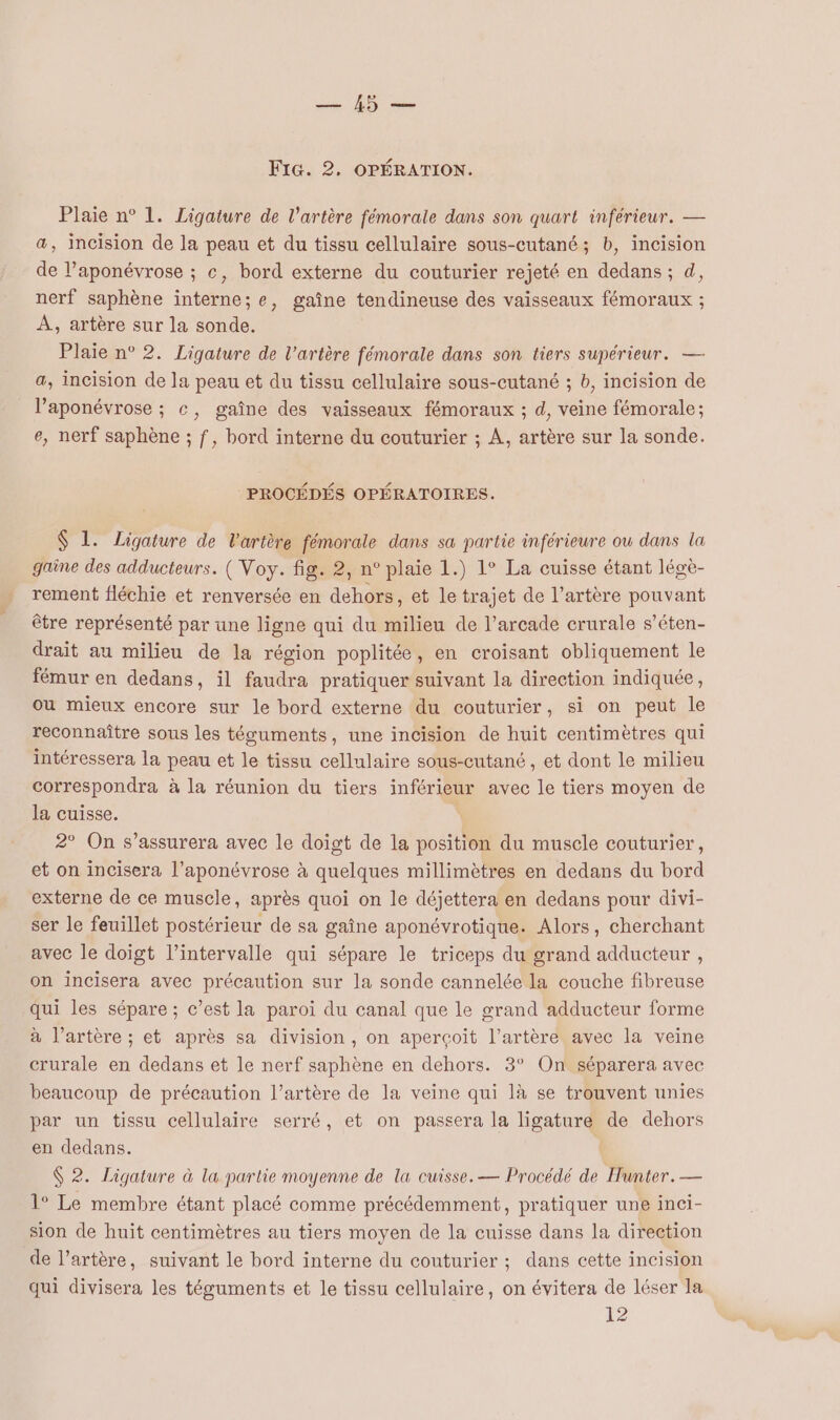 Plaie n° 1. Ligature de l'artère fémorale dans son quart inférieur. — a, incision de la peau et du tissu cellulaire sous-cutané; b, incision de l’aponévrose ; c, bord externe du couturier rejeté en dedans; d, nerf saphène interne; e, gaîne tendineuse des vaisseaux fémoraux ; À, artère sur la sonde. Plaie n° 2. Ligature de l'artère fémorale dans son tiers supérieur. — a, incision de la peau et du tissu cellulaire sous-cutané ; b, incision de l’aponévrose ; c, gaîne des vaisseaux fémoraux ; d, veine fémorale; e, nerf saphène ; f, bord interne du couturier ; À, artère sur la sonde. PROCÉDÉS OPÉRATOIRES. $ 1. Ligature de l'artère fémorale dans sa partie inférieure ou dans la gaine des adducteurs. ( Voy. fig. 2, n° plaie 1.) 1° La cuisse étant légè- rement fléchie et renversée en dehors, et le trajet de l'artère pouvant être représenté par une ligne qui du milieu de l’arcade crurale s’éten- drait au milieu de la région poplitée, en croisant obliquement le fémur en dedans, il faudra pratiquer suivant la direction indiquée, ou mieux encore sur le bord externe du couturier, si on peut le reconnaître sous les téguments, une incision de huit centimètres qui intéressera la peau et le tissu cellulaire sous-cutané, et dont le milieu correspondra à la réunion du tiers inférieur avec le tiers moyen de la cuisse. À 2° On s’assurera avec le doigt de la position du musele couturier, et on incisera l’aponévrose à quelques millimètres en dedans du bord externe de ce muscle, après quoi on le déjettera en dedans pour divi- ser le feuillet postérieur de sa gaîne aponévrotique. Alors, cherchant avec le doigt l'intervalle qui sépare le triceps du grand adducteur , on incisera avec précaution sur la sonde cannelée la couche fibreuse qui les sépare ; c’est la paroi du canal que le grand adducteur forme à l’artère ; et après sa division, on aperçoit l’artère avec la veine crurale en dedans et le nerf saphène en dehors. 3° On séparera avec beaucoup de précaution l’artère de la veine qui là se trouvent unies par un tissu cellulaire serré, et on passera la ligature de dehors en dedans. | $ 2. Ligature à la partie moyenne de la cuisse. — Procédé de Hunter. — 1° Le membre étant placé comme précédemment, pratiquer une inci- sion de huit centimètres au tiers moyen de la cuisse dans la direction de l’artère, suivant le bord interne du couturier ; dans cette incision qui divisera les téguments et le tissu cellulaire, on évitera de léser la