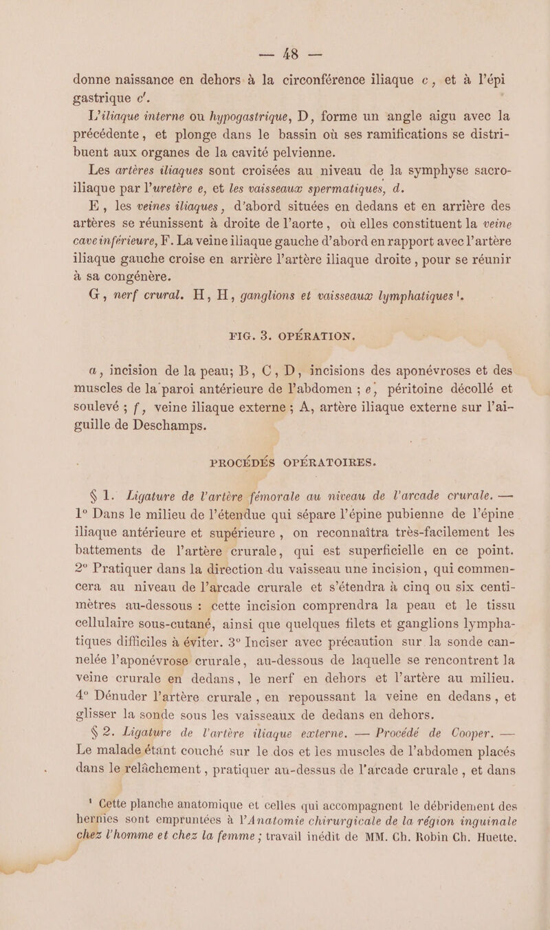 Qu FR donne naïssance en dehors à la circonférence iliaque c, et à l’épi gastrique c'. L’iliaque interne où hypogastrique, D, forme un angle aigu avec la précédente, et plonge dans le bassin où ses ramifications se distri- buent aux organes de la cavité pelvienne. Les artères iliaques sont croisées au niveau de la symphyse sacro- iliaque par l’uretère e, et les vaisseaux spermatiques, d. LE, les veines iliaques, d’abord situées en dedans et en arrière des artères se réunissent à droite de l’aorte, où elles constituent la veine caveinférieure, F. La veine iliaque gauche d’abord en rapport avec l'artère iliaque gauche croise en arrière l’artère iliaque droite , pour se réunir à sa congénère. G, nerf crural. H, H, ganglions et vaisseaux lymphatiques !. a, incision de la peau; B, C, D, incisions des aponévroses et des muscles de la paroi antérieure de l’abdomen ; e, péritoine décollé et soulevé ; f, veine iliaque externe ; À, artère iliaque externe sur l’ai- guille de Deschamps. PROCÉDÉS OPÉRATOIRES. $ 1. Ligature de l'artère fémorale au niveau de l'arcade crurale. — 1° Dans le milieu de l'étendue qui sépare l’épine pubienne de l’épine iliaque antérieure et supérieure , on reconnaîtra très-facilement les battements de l'artère crurale, qui est superficielle en ce point. 2° Pratiquer dans la direction du vaisseau une incision, qui commen- cera au niveau de l’arcade crurale et s’étendra à cinq ou six centi- mètres au-dessous : cette incision comprendra la peau et le tissu cellulaire sous-cutané, ainsi que quelques filets et ganglions lympha- tiques difficiles à éviter. 3° Inciser avec précaution sur la sonde can- nelée l’aponévrose crurale, au-dessous de laquelle se rencontrent la veine crurale en dedans, le nerf en dehors et l’artère au milieu. 4° Dénuder l'artère crurale , en repoussant la veine en dedans, et glisser la sonde sous les vaisseaux de dedans en dehors. 2. Ligature de l'artère iliaque externe. — Procédé de Cooper. — Le malade étant couché sur le dos et les muscles de l'abdomen placés dans le relâchement , pratiquer au-dessus de l’arcade crurale , et dans * Cette planche anatomique et celles qui accompagnent le débridement des hernies sont empruntées à l’Anatomie chirurgicale de la région inguinale