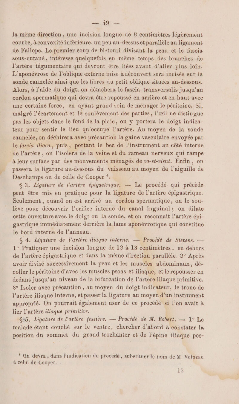 la même direction, une incision longue de 8 centimètres légèrement courbe, à convexité inférieure, un peu au-dessus et parallèle au ligament de Fallope. Le premier coup de bistouri divisant la peau et le fascia sous-cutané, intéresse quelquefois en même temps des branches de l'artère tégumentaire qui devront être liées avant d’aller plus loin. L’aponévrose de l’oblique externe mise à découvert sera incisée sur la sonde cannelée ainsi que les fibres du petit oblique situées au-dessous. Alors, à l’aide du doigt, on détachera le fascia transversalis jusqu’au cordon spermatique qui devra être repoussé en arrière et en haut avec une certaine force, en ayant grand soin de ménager le péritoine. Si, malgré l’écartement et le soulèvement des parties, l’œil ne distingue pas les objets dans le fond de la plaie, on y portera le doigt indica- teur pour sentir le lieu qu’occupe l'artère. Au moyen de la sonde cannelée, on déchirera avec précaution la gaine vasculaire envoyée par le fascia iliaca, puis, portant le bec de l'instrument au côté interne de l’artère , on l’isolera de la veine et du rameau nerveux qui rampe à leur surface par des mouveraents ménagés de va-et-vient. Enfin, on passera la ligature au-dessous du vaisseau au moyen de l'aiguille de Deschamps ou de celle de Cooper *. $ 3. Ligature de l'artère épigastrique. — Le procédé qui précède peut être mis en pratique pour la ligature de l’artère épigastrique. Seulement , quand on est arrivé au cordon spermatique, on le sou- lève pour découvrir l’orifice interne du canal inguinal; on dilate cette ouverture avec le doigt ou la sonde, et on reconnaît l’artère épi- gastrique immédiatement derrière la lame aponévrotique qui constitue le bord interne de l’anneau. ç 4. Ligature de l'artère iliaque interne. — Procédé de Stevens. — 1° Pratiquer une incision longue de 12 à 13 centimètres, en dehors de l’artère épigastrique et dans la même direction parallèle. 2° Après avoir divisé successivement la peau et les muscles abdominaux, dé- coller le péritoine d'avec les muscles psoas et iliaque, et le repousser en dedans jusqu’au niveau de la bifurcation de l’artère iliaque primitive. 3° Isoler avec précaution , au moyen du doigt indicateur, le tronc de l’artère iliaque interne, et passer la ligature au moyen d’un instrument approprié. On pourrait également user de ce procédé si l’on avait à lier l’artère iliaque primitive. $“5. Ligature de l'artère fessière. — Procédé de M. Robert. — 1° Le malade étant couché sur le ventre, chercher d’abord à constater la position du sommet du grand trochanter et de l’épine iliaque pos- ‘ On devra, dans l’indication du procédé, subatituer le nom de M. Velpeau à celui de Cooper.