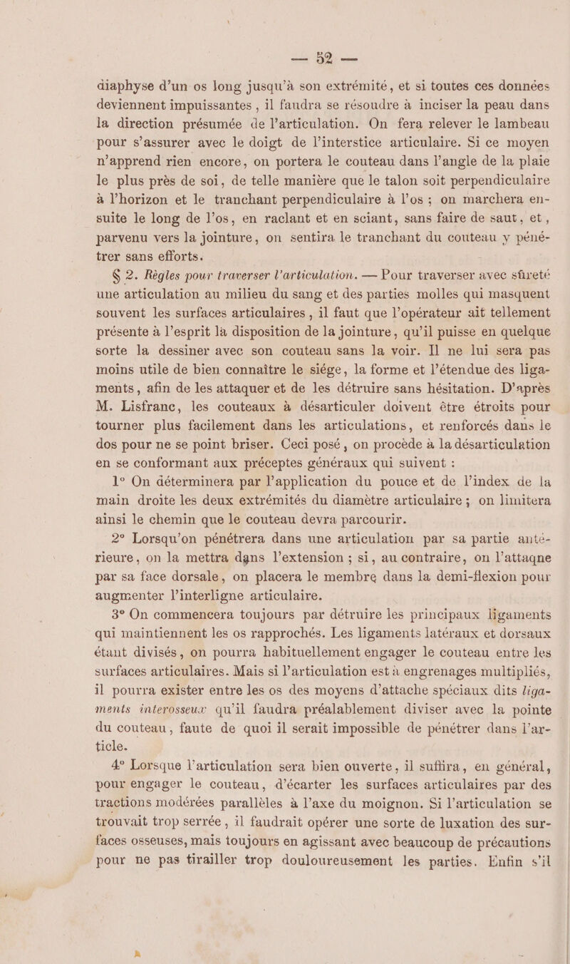 5er diaphyse d’un os long jusqu’à son extrémité, et si toutes ces données deviennent impuissantes , il faudra se résoudre à inciser la peau dans la direction présumée de l’articulation. On fera relever le lambeau pour s’assurer avec le doigt de l’interstice articulaire. Si ce moyen n’apprend rien encore, on portera le couteau dans l’angle de la plaie le plus près de soi, de telle manière que le talon soit perpendiculaire à l’horizon et le tranchant perpendiculaire à l’os ; on marchera en- suite le long de l’os, en raclant et en sciant, sans faire de saut, et, parvenu vers la jointure, on sentira le tranchant du couteau y péné- trer sans efforts. $ 2. Règles pour traverser l'articulation. — Pour traverser avec sûreté une articulation au milieu du sang et des parties molles qui masquent souvent les surfaces articulaires , il faut que l’opérateur ait tellement présente à l’esprit là disposition de la joïinture, qu’il puisse en quelque sorte la dessiner avec son couteau sans la voir. Il ne lui sera pas moins utile de bien connaître le siége, la forme et l’étendue des liga- ments, afin de les attaquer et de les détruire sans hésitation. D’après M. Lisfranc, les couteaux à désarticuler doivent être étroits pour tourner plus facilement dans les articulations, et renforcés dans le dos pour ne se point briser. Ceci posé, on procède à la désarticulation en se conformant aux préceptes généraux qui suivent : 1° On déterminera par lapplication du pouce et de l’index de la main droite les deux extrémités du diamètre articulaire ; on limitera ainsi le chemin que le couteau devra parcourir. 2° Lorsqu'on pénétrera dans une articulation par sa partie ante- rieure, on la mettra dgns l'extension ; si, au contraire, on l’attagne par sa face dorsale, on placera le membre dans la demi-flexion pour augmenter l’interligne articulaire. 3° On commencera toujours par détruire les principaux ligaments qui maintiennent les os rapprochés. Les ligaments latéraux et dorsaux étant divisés, on pourra habituellement engager le couteau entre les surfaces articulaires. Mais si l'articulation est à engrenages multipliés, il pourra exister entre les os des moyens d’attache spéciaux dits liga- ments interosseux qu’il faudra préalablement diviser avec la pointe du couteau, faute de quoi il serait impossible de pénétrer dans l’ar- ticle. 4 Lorsque l'articulation sera bien ouverte, il sufhira, en général, pour engager le couteau, d’écarter les surfaces articulaires par des tractions modérées parallèles à l’axe du moignon. Si l'articulation se trouvait trop serrée , il faudrait opérer une sorte de luxation des sur- faces osseuses, mais toujours en agissant avec beaucoup de précautions pour ne pas tirailler trop douloureusement les parties. Enfin s'il