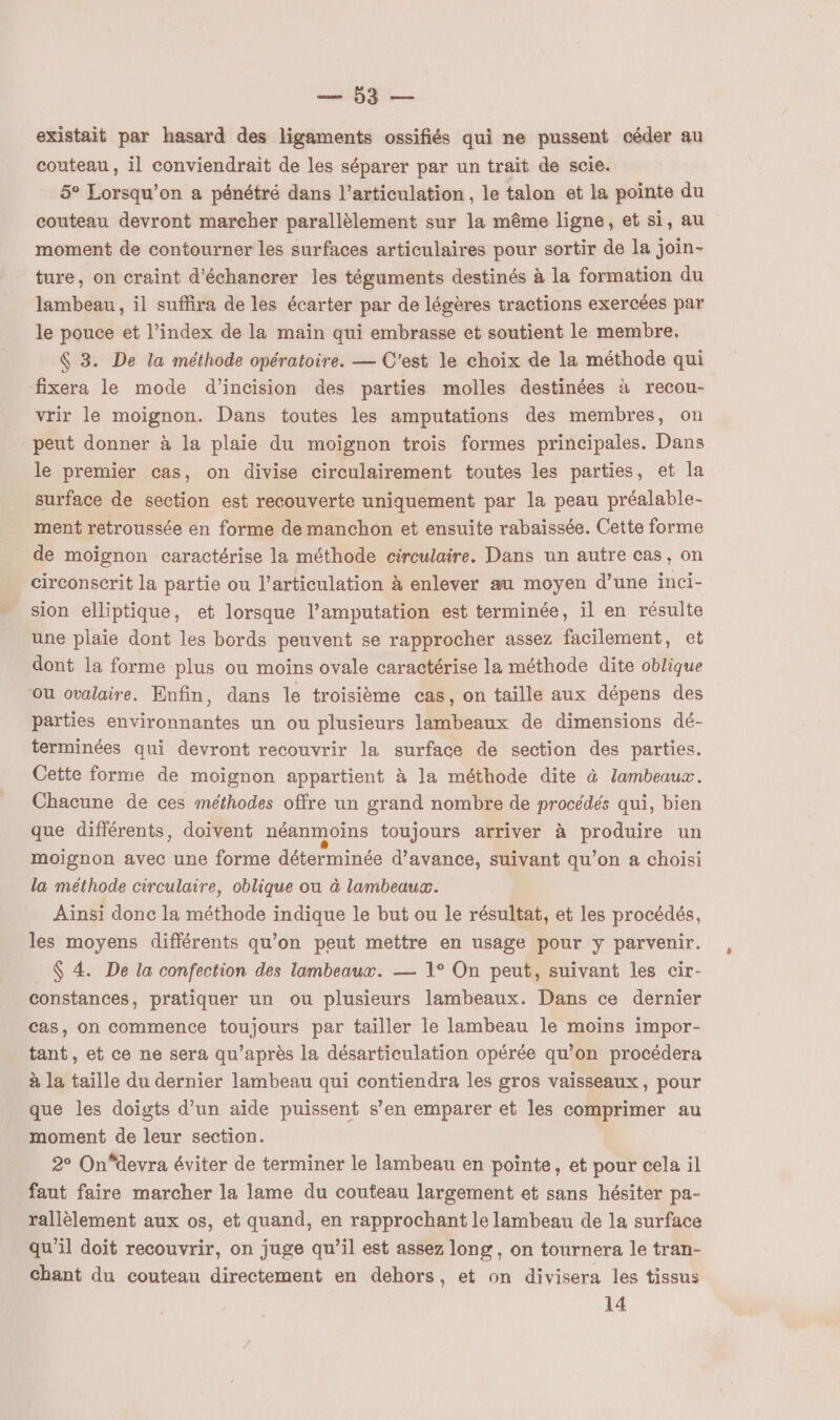 Lai. existait par hasard des ligaments ossifiés qui ne pussent céder au couteau , il conviendrait de les séparer par un trait de scie. 5° Lorsqu'on à pénétré dans l'articulation , le talon et la pointe du couteau devront marcher parallèlement sur la même ligne, et si, au moment de contourner les surfaces articulaires pour sortir de la join- ture, on craint d'échancrer les téguments destinés à la formation du lambeau , il suffira de les écarter par de légères tractions exercées par le pouce et l’index de la maïn qui embrasse et soutient le membre. $ 3. De la méthode opératoire. — C'est le choix de la méthode qui fixera le mode d’incision des parties molles destinées à recou- vrir le moignon. Dans toutes les amputations des membres, on peut donner à la plaie du moïignon trois formes principales. Dans le premier cas, on divise circulairement toutes les parties, et la surface de section est recouverte uniquement par la peau préalable- ment retroussée en forme de manchon et ensuite rabaissée. Cette forme de moignon caractérise la méthode circulaire. Dans un autre cas, on circonscrit la partie ou l’articulation à enlever au moyen d’une inci- sion elliptique, et lorsque l’amputation est terminée, il en résulte une plaie dont les bords peuvent se rapprocher assez facilement, et dont la forme plus ou moins ovale caractérise la méthode dite oblique ou ovalaire. Enfin, dans le troisième cas, on taille aux dépens des parties environnantes un ou plusieurs lambeaux de dimensions dé- terminées qui devront recouvrir la surface de section des parties. Cette forme de moignon appartient à la méthode dite à Zambeaux. Chacune de ces méthodes offre un grand nombre de procédés qui, bien que différents, doivent néanmoins toujours arriver à produire un moignon avec une forme déterminée d'avance, suivant qu’on a choisi la méthode circulaire, oblique ou à lambeaux. Ainsi donc la méthode indique le but ou le résultat, et les procédés, les moyens différents qu’on peut mettre en usage pour y parvenir. $ 4. De la confection des lambeaux. — 1° On peut, suivant les cir- constances, pratiquer un ou plusieurs lambeaux. Dans ce dernier cas, on commence toujours par tailler le lambeau le moins impor- tant, et ce ne sera qu'après la désarticulation opérée qu’on procédera à la taille du dernier lambeau qui contiendra les gros vaisseaux, pour que les doigts d’un aide puissent s’en emparer et les comprimer au moment de leur section. 2° On“devra éviter de terminer le lambeau en pointe, et pour cela il faut faire marcher la lame du couteau largement et sans hésiter pa- rallèlement aux os, et quand, en rapprochant le lambeau de la surface qu’il doit recouvrir, on juge qu’il est assez long, on tournera le tran- chant du couteau directement en dehors, et on divisera les tissus