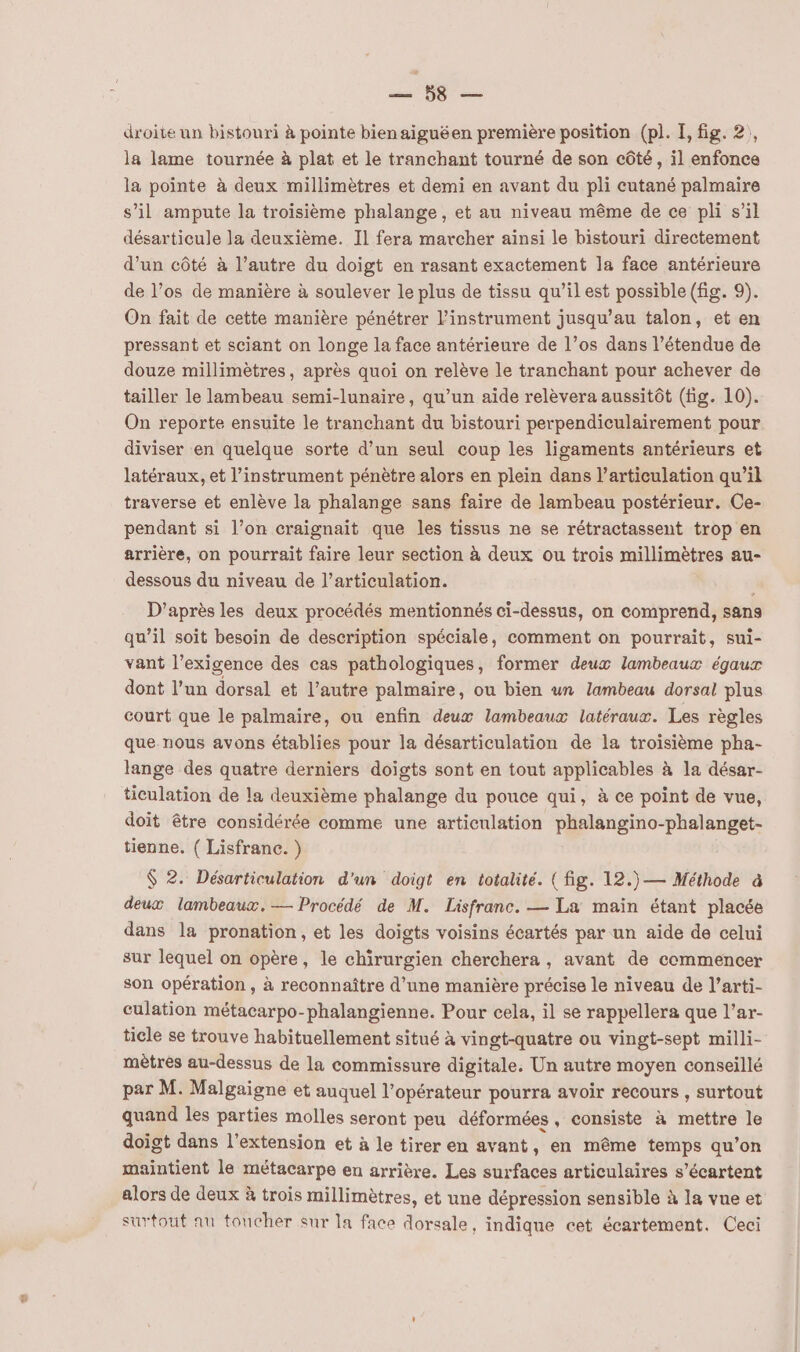 sn MO ue droite un bistouri à pointe bienaiguëéen première position (pl. I, fig. 2, la lame tournée à plat et le tranchant tourné de son côté, il enfonce la pointe à deux millimètres et demi en avant du pli cutané palmaire s’il ampute la troisième phalange, et au niveau même de ce pli s’il désarticule la deuxième. Il fera marcher ainsi le bistouri directement d’un côté à l’autre du doigt en rasant exactement la face antérieure de l’os de manière à soulever le plus de tissu qu’il est possible (fig. 9). On fait de cette manière pénétrer l’instrument jusqu’au talon, et en pressant et sciant on longe la face antérieure de l’os dans l’étendue de douze millimètres, après quoi on relève le tranchant pour achever de tailler le lambeau semi-lunaire, qu’un aide relèvera aussitôt (fig. 10). On reporte ensuite le tranchant du bistouri perpendiculairement pour diviser en quelque sorte d’un seul coup les ligaments antérieurs et latéraux, et l’instrument pénètre alors en plein dans l’articulation qu’il traverse et enlève la phalange sans faire de lambeau postérieur. Ce- pendant si l’on craignait que les tissus ne se rétractassent trop en arrière, on pourrait faire leur section à deux ou trois millimètres au- dessous du niveau de l'articulation. D’après les deux procédés mentionnés ci-dessus, on comprend, sans qu’il soit besoin de description spéciale, comment on pourrait, sui- vant l’exigence des cas pathologiques, former deux lambeaux égaux dont l’un dorsal et l’autre palmaire, ou bien un lambeau dorsal plus court que le palmaire, ou enfin deux lambeaux latéraux. Les règles que nous avons établies pour la désarticulation de la troisième pha- lange des quatre derniers doigts sont en tout applicables à la désar- ticulation de la deuxième phalange du pouce qui, à ce point de vue, doit être considérée comme une articulation phalangino-phalanget- tienne. ( Lisfranc. ) $ 2. Désarticulation d'un doigt en totalité. (fig. 12.) — Méthode à deux lambeaux. — Procédé de M. Lisfranc. — La main étant placée dans la pronation, et les doigts voisins écartés par un aide de celui sur lequel on opère, le chirurgien cherchera , avant de commencer son opération, à reconnaître d'une manière précise le niveau de l’arti- culation métacarpo-phalangienne. Pour cela, il se rappellera que l’ar- ticle se trouve habituellement situé à vingt-quatre ou vingt-sept milli- mètres au-dessus de la commissure digitale. Un autre moyen conseillé par M. Malgaigne et auquel l'opérateur pourra avoir recours , surtout quand les parties molles seront peu déformées, consiste à mettre le doigt dans l'extension et à le tirer en avant, en même temps qu’on maintient le métacarpe en arrière. Les surfaces articulaires s’écartent alors de deux à trois millimètres, et une dépression sensible à la vue et surtout au toucher sur la face dorsale, indique cet écartement. Ceci