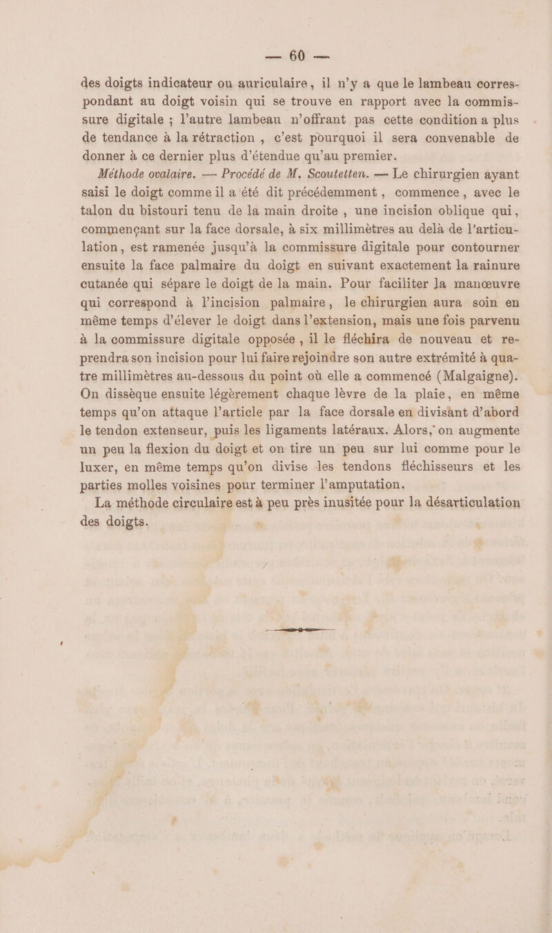 ET des doigts indicateur ou auriculaire, il n’y a que le lambeau corres- pondant au doigt voisin qui se trouve en rapport avec la commis- sure digitale ; l’autre lambeau n’offrant pas cette condition a plus de tendance à la rétraction , c’est pourquoi il sera convenable de donner à ce dernier plus d’étendue qu’au premier. Méthode ovalaire. — Procédé de M. Scoutetten. — Le chirurgien ayant saisi le doigt comme il a été dit précédemment , commence, avec le talon du bistouri tenu de la main droite , une incision oblique qui, commençant sur la face dorsale, à six millimètres au delà de l’articu- lation, est ramenée jusqu'à la commissure digitale pour contourner ensuite la face palmaire du doigt en suivant exactement la rainure cutanée qui sépare le doigt de la main. Pour faciliter Ja manœuvre qui correspond à l’incision palmaire, le chirurgien aura soin en _même temps d'élever le doigt dans l’extension, mais une fois parvenu à la commissure digitale opposée , il le fléchira de nouveau et re- prendra son incision pour lui faire rejoindre son autre extrémité à qua- tre millimètres au-dessous du point où elle a commencé (Malgaigne). On dissèque ensuite légèrement chaque lèvre de la plaie, en même temps qu’on attaque l’article par la face dorsale en divisant d’abord le tendon extenseur, puis les ligaments latéraux. Alors, on augmente un peu la flexion du doigt et on tire un peu sur lui comme pour le luxer, en même temps qu'on divise les tendons fléchisseurs et les parties molles voisines pour terminer l’amputation. La méthode circulaire est à peu près inusitée pour la désarticulation des doigts. ”