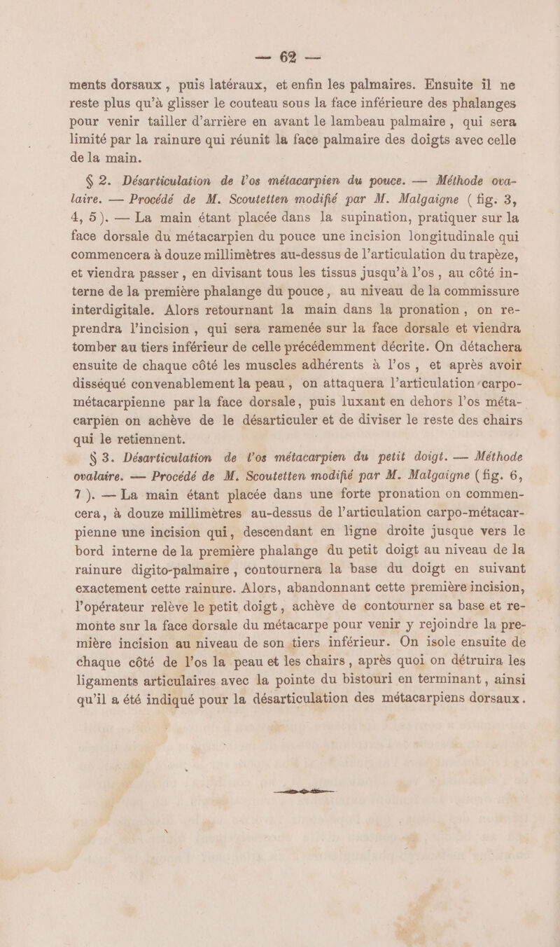 mer D Le ments dorsaux , puis latéraux, et enfin les palmaires. Ensuite il ne reste plus qu’à glisser le couteau sous la face inférieure des phalanges pour venir tailler d’arrière en avant le lambeau palmaire, qui sera limité par la rainure qui réunit la face palmaire des doigts avec celle de la main. $ 2. Désarticulation de l’os métacarpien du pouce. — Méthode ova- laire. — Procédé de M. Scoutetten modifié par M. Malgaigne (fig: 3, 4, 5). — La main étant placée dans la supination, pratiquer sur la face dorsale du métacarpien du pouce une incision longitudinale qui commencera à douze millimètres au-dessus de l’articulation du trapèze, et viendra passer , en divisant tous les tissus jusqu’à l'os , au côté in- terne de la première phalange du pouce, au niveau de la commissure interdigitale. Alors retournant la main dans la pronation, on re- prendra l’incision , qui sera ramenée sur la face dorsale et viendra tomber au tiers inférieur de celle précédemment décrite. On détachera ensuite de chaque côté les muscles adhérents à l’os, et après avoir disséqué convenablement la peau, on attaquera l’articulation/carpo- métacarpienne par la face dorsale, puis luxant en dehors l’os méta- carpién on achève de le désarticuler et de diviser le reste des chairs qui le retiennent. S 3. Désarticulation de l'os métacarpien du petit doigt. — Méthode ovalaire. — Procédé de M. Scoutetten modifié par M. Malgaigne (fig. 6, 1). — La main étant placée dans une forte pronation on commen- cera, à douze millimètres au-dessus de l’articulation carpo-métacar- pienne une incision qui, descendant en ligne droite jusque vers le bord interne de la première phalange du petit doigt au niveau de la rainure digito-palmaire , contournera la base du doigt en suivant exactement cette rainure. Alors, abandonnant cette première incision, l'opérateur relève le petit doigt, achève de contourner sa base et re- monte sur la face dorsale du métacarpe pour venir y rejoindre la pre- mière incision au niveau de sonitiers inférieur. On isole ensuite de chaque côté de l'os la peau et les chairs , après quoi on détruira les ligaments articulaires avec la pointe du bistouri en terminant, ainsi qu’il a été indiqué pour la désarticulation des métacarpiens dorsaux.