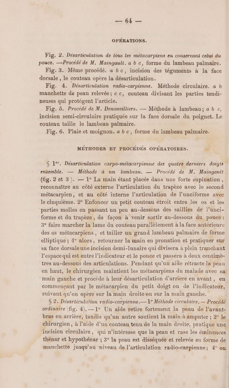 7 OPÉRATIONS. Fig. 2. Désarticulation de tous les métacarpiens en conservant celui du pouce. —Procédé de M. Maingault. a b c, forme du lambeau palmaire. Fig. 3. Même procédé. a bc, incision des téguments à la face dorsale , le couteau opère la désarticulation. Fig. 4. Désurticulation radio-carpienne. Méthode circulaire. a b manchette de peau relevée; c c, couteau divisant les parties tendi- neuses qui protégent l’article. Fig. 5. Procédé de M. Denonvilliers. — Méthode à lambeau; a b c, incision semi-circulaire pratiquée sur la face dorsale du poignet. Le couteau taille le lambeau palmaire. Fig. 6. Plaie et moignon. a b c, forme du lambeau palmaire. MÉTHODES ET PROCÉDÉS OPÉRATOIRES. P $ 1°. Desarticulation carpo-métacarpienne des quatre derniers doigts ensemble. — Méthode à un lambeau. — Procédé de M. Maingault (fig. 2 et 3). — 1° La main étant placée dans une forte supination, reconnaître au côté externe l’articulation du trapèze avec le second métacarpien, et au côté interne l'articulation de l’unciforme avec le cinquième. 2° Enfoncer un petit couteau étroit entre les os et les parties molles en passant un peu au-dessous des saillies de l’unci- forme et du trapèze, de façon à venir sortir au-dessous du pouce : 3° faire marcher la lame du couteau parallèlement à la face antérieure des os métacarpiens , et tailler un grand Jlambeau palmaire de forme elliptiqué ; 4 alors, retourner la maiïn en pronation et pratiquer sur sa face dorsaleuneincision demi-lunaire qui divisera à plein tranchant l’espace qui est entre l’indicateur et le pouce et passera à deux centimè- tres au-dessous des articulations. Pendant qu’un aide rétracte la peau en haut, le chirurgien maintient les métacarpiens du malade avec sa main gauche et procède à leur désarticulation d’arrière en avant, en commençant par le métacarpien du petit doigt ou de l’indicateur, suivant qu’on opère sur la main droite ou sur la main gauche. 62. Désarticulation radio-carpienne.— 1° Méthode circulaire. — Procédé ordinaire (fig. 4).—1° Un aide retire fortement la peau de l’avant- bras en arrière, tandis qu’un autre soutient la main à amputer ; 2° le chirurgien, à l’aide d’un couteau tenu de la main droite, pratique une | incision circulaire, qui n’intéresse que la peau et rase les éminences thénar et hypothénar ; 3° la peau est disséquée et relevée en forme de manchette jusqu’au niveau de l'articulation radio-carpienne; 4° on