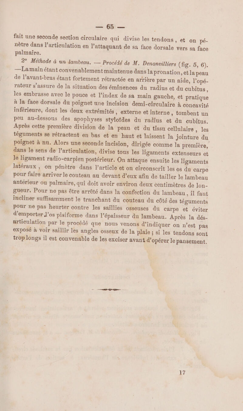 me 6 fait une seconde section circulaire qui divise les tendons, et on pé- nètre dans l'articulation en l’attaquant de sa face dorsale vers sa face palmaire. 2° Méthode à un lambeau. — Procédé de M. Denonvilliers (hg35, 6). —La main étant convenablementmaintenue dans la pronation, et la peau de l’avant-bras étant fortement rétractée en arrière par un aide, l’opé- rateur s'assure de la situation des éminences du radius et du cubitus, les embrasse avec le pouce et l'index de sa main gauche, et pratique à la face dorsale du poignet une incision demi-cireulaire à concavité inférieure, dont les deux extrémités , externe et interne, tombent un peu au-dessous des apophyses styloïdes du radius et du cubitus. Après cette première division de la peau et du tissu cellulaire , les téguments se rétractent en bas et en haut et laissent la jointure du poignèt à nu. Alors une seconde incision, dirigée comme la première, dans le sens de l'articulation, divise tous les ligaments extenseurs et le ligament radio-carpien postérieur. On attaque ensuite les ligaments latéraux , on pénètre dans l’article et on circonscrit les os du carpe pour faire arriver le couteau au devant d’eux afin de tailler le lambeau antérieur où palmaire, qui doit avoir environ deux centimètres de lon- gueur. Pour ne pas être arrêté dans la confection du lambeau , il faut incliner suffisamment le tranchant du couteau du côté des téguments Pour ne pas heurter contre les saïllies osseuses du carpe et éviter d’emporter l'os pisiforme dans l'épaisseur du lambeau. Après la dés- articulation par le procédé que nous venons d'indiquer on n’est pas exposé à voir saillir les angles osseux de la plaie ; si les tendons sont trop longs il est convenable de les exciser avant d'opérer le pansement.