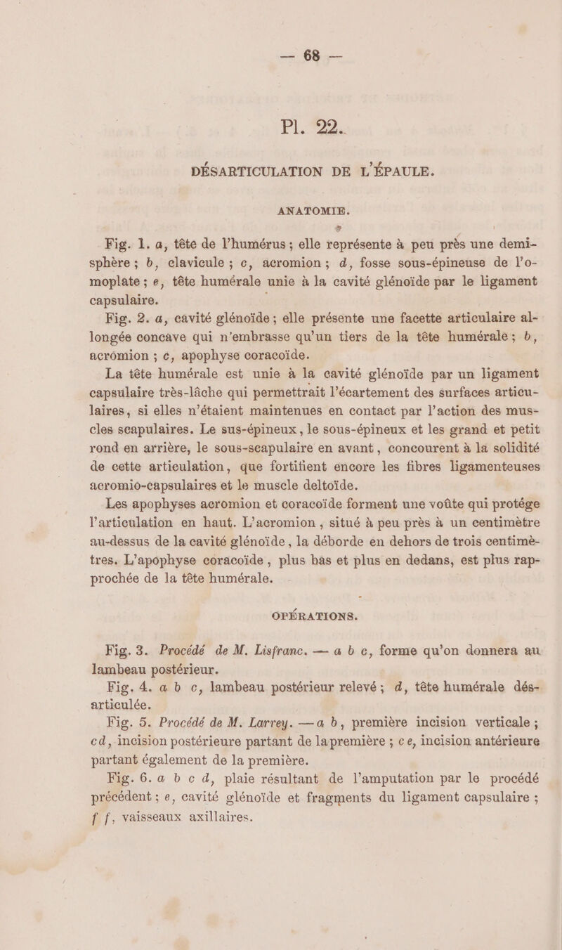 UE PL: DÉSARTICULATION DE L'ÉPAULE. ANATOMIE. s Fig. 1. a, tête de l’humérus ; elle représente à peu près une demi- sphère ; b, elavicule ; c, acromion; d, fosse sous-épineuse de l’o- moplate ; e, tête humérale unie à la cavité glénoïde par le ligament capsulaire. | Fig. 2. a, cavité glénoïde ; elle présente une facette articulaire al- longée concave qui n’embrasse qu’un tiers de la tête humérale ; b, acromion ; €, apophyse coracoïde. La tête humérale est unie à la cavité glénoïde par un ligament capsulaire très-lâche qui permettrait l’écartement des surfaces articu- laires, si elles n’étaient maintenues en contact par l’action des mus- cles scapulaires, Le sus-épineux , le sous-épineux et les grand et petit rond en arrière, le sous-scapulaire en avant, concourent à la solidité de cette artieulation, que fortitient encore les fibres ligamenteuses acromio-Capsulaires et le muscle deltoïde. Les apophyses acromion et coracoïde forment une voûte qui protége l'articulation en haut. L’acromion , situé à peu près à un centimètre au-dessus de la cavité glénoïde , la déborde en dehors de trois centimè- tres. L’apophyse coracoïde, plus bas et plus en dedans, est plus rap- prochée de la tête humérale. OPÉRATIONS. Fig. 3. Procédé de M. Lisfranc. — a b ce, forme qu’on donnera au lambeau postérieur. Fig. 4. a b c, lambeau postérieur relevé; d, tête humérale dés- articulée. Fig. 5. Procédé de M. Larrey. — a b, première incision verticale ; cd, incision postérieure partant de lapremière ; ce, incision antérieure partant également de la première. Fig. 6. a b c d, plaie résultant de l’amputation par le procédé précédent ; e, cavité glénoïde et fragments du ligament capsulaire ; f f, vaisseaux axillaires.