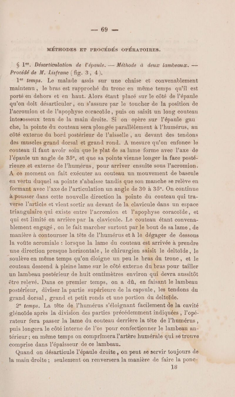 $ 1%. Désarticulation de l'épaule. — Méthode à deux lambeaux. — Procédé de M. Lisfranc (fig. 3, 4). 1® femps. Le malade assis sur une chaise et convenablement maintenu, le bras est rapproché du tronc en même temps qu’il est porté en dehors et en haut. Alors étant placé sur le côté de l’épaule qu’on doit désarticuler, on s’assure par le toucher de la position de l’acromion et de l’apophyse coracoïde, puis on saisit un long couteau interosseux tenu de la main droite. Si on opère sur l'épaule gau che, la pointe du couteau sera plongée parallèlement à l’humérus, au côté externe du bord postérieur de l’aisselle , au devant des tendons des muscles grand dorsal et grand rond. À mesure qu’on enfonce le couteau il faut avoir soin que le plat de sa lame forme avec l’axe de _ l'épaule un angle de 35°, et que sa pointe vienne longer la face posté- rieure et externe de l’humérus, pour arriver ensuite sous l’acromion. À ce moment on fait exécuter au couteau un mouvement de bascule en vertu duquel sa pointe s’abaïsse tandis que son manche se relève en formant avec l’axe de l’articulation un angle de 30 à 35°. On continue à pousser dans cette nouvelle direction la pointe du couteau qui tra- verse l’article et vient sortir au devant de la clavicule dans un espace triangulaire qui existe entre l’acromion et l’apophyse coracoïde, et qui est limité en arrière par la clavicule. Le couteau étant convena- blement engagé, on le fait marcher surtout par le bout de sa lame , de manière à contourner la tête de l’humérus et à le dégager de dessous la voûte acromiale : lorsque la lame du couteau est arrivée à prendre une direction presque horizontale , le chirurgien saisit le deltoïde, le soulève en même temps qu’on éloigne un peu le bras du tronc, et le couteau descend à pleine lame sur le côté externe du bras pour tailler un lambeau postérieur de huit centimètres environ qui devra aussitôt être relevé. Dans ce premier temps, on a dû, en faisant le lambeau postérieur, diviser la partie supérieure de la capsule, les tendons du grand dorsal, grand et petit ronds et une portion du deltoïde. 2° temps. La tête de l’humérus s’éloignant facilement de la cavité glénoïde après la division des parties précédemment indiquées , l’opé- rateur fera passer la lame du couteau derrière la tête de l’humérus, puis longera le côté interne de l’os pour confectionner le lambeau an- térieur ; en même temps on comprimera l'artère humérale qui se trouve comprise dans l'épaisseur de ce lambeau. Quand on désarticule l’épaule droite , on peut se servir toujours de la main droite; seulement on renversera la manière de faire la ponc- 18