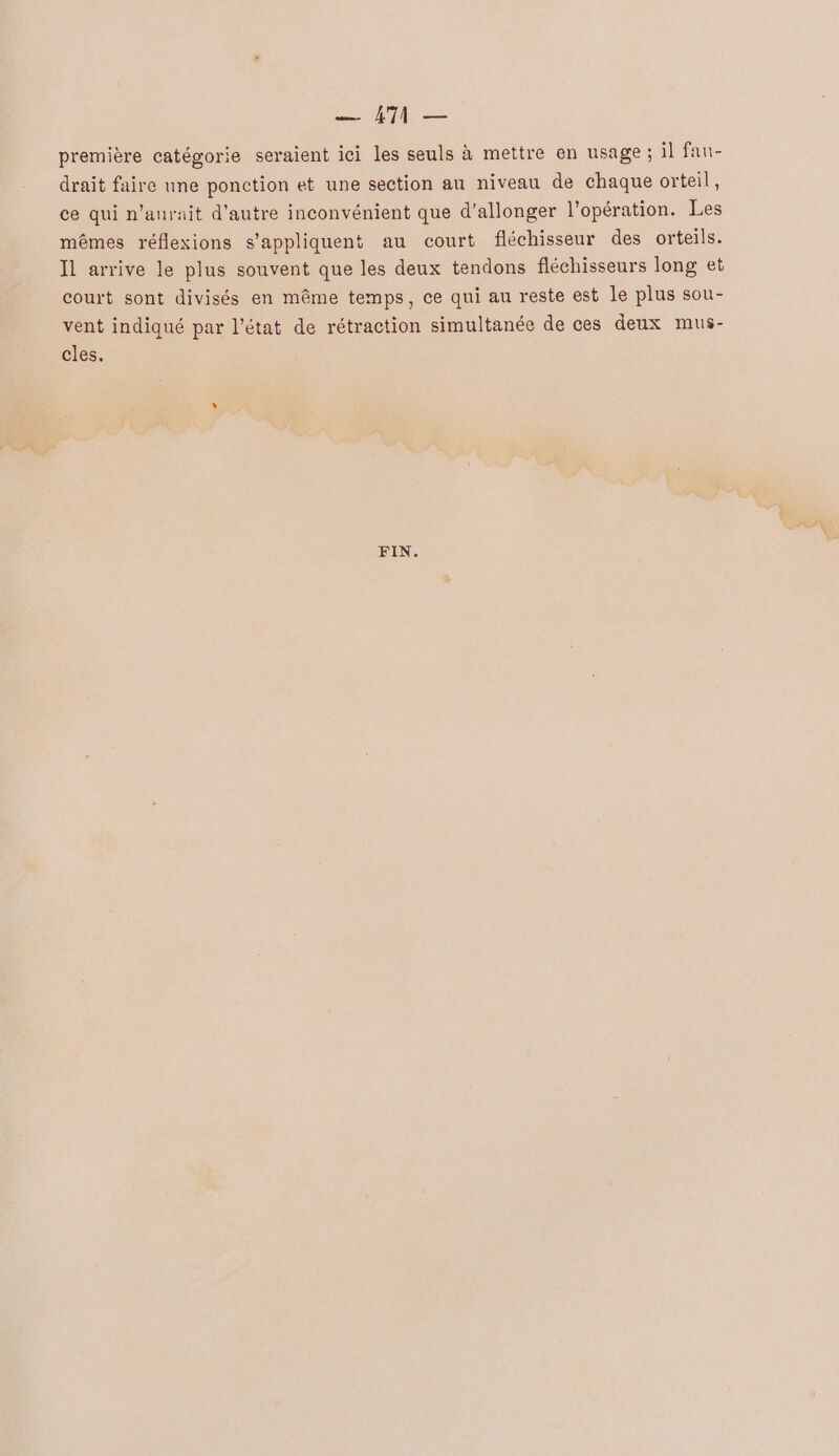 — AT — première catégorie seraient ici les seuls à mettre en usage ; il fau- drait faire une ponction et une section au niveau de chaque orteil , ce qui n'aurait d'autre inconvénient que d’allonger l'opération. Les mêmes réflexions s'appliquent au court fléchisseur des orteils. Il arrive le plus souvent que les deux tendons fléchisseurs long et court sont divisés en même temps, ce qui au reste est Le plus sou- vent indiqué par l’état de rétraction simultanée de ces deux mus- cles. FIN.