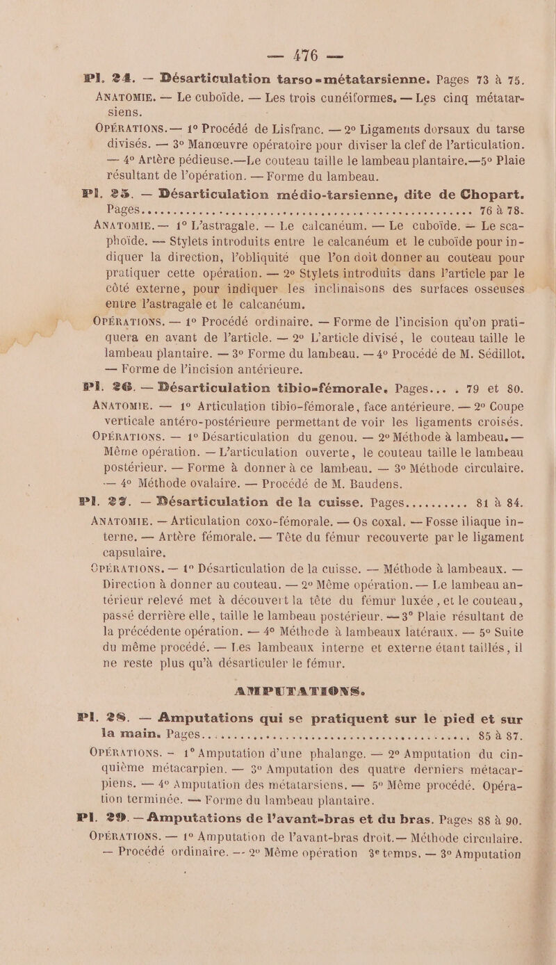 PI. 24. — Désarticulation tarso =métatarsienne. Pages 73 à 75. ANATOMIE. — Le cuboïde. — Les trois cunéiformes, — Les cinq métatar- siens. OPÉRATIONS.— 1° Procédé de Lisfranc. — 2° Ligaments dorsaux du tarse divisés. — 3° Manœuvre opératoire pour diviser la clef de l’articulation. — 4° Artère pédieuse.—Le couteau taille le lambeau plantaire.—5c Plaie résultant de l’opération. — Forme du lambeau. Pi. 2%. — Désarticulation médio-tarsienne, dite de Chopart. PASS eee nent nn LD NN PCT RE Re ne Re TIGRE RTIO ANATOMIE. — 1° L’astragale. — Le calcanéum. — Le cuboïde, — Le sca- phoïde. — Stylets introduits entre le calcanéum et le cuboïde pour in- diquer la direction, l’obliquité que lon doit donner au couteau pour pratiquer cette opération. — 2° Stylets introduits dans Particle par le côté externe, pour indiquer les inclinaisons des surfaces osseuses entre l’astragale et le calcanéum. OPÉRATIONS. — 1° Procédé ordinaire. — Forme de l’incision qu'on prati- quera en avant de l’article. — 2 L'article divisé, le couteau taille le lambeau plantaire. — 3° Forme du lambeau. — 4° Procédé de M. Sédillot. — Forme de l’incision antérieure. PI. 26. — Désarticulation tibio-fémorale. Pages... . 79 et 80. ANATOMIE. — 1° Articulation tibio-fémorale, face antérieure. — 2° Coupe verticale antéro-postérieure permettant de voir les ligaments croisés. OPÉRATIONS. — 1° Désarticulation du genou. — 2° Méthode à lambeau. — Même opération. — L’articulation ouverte, le couteau taille le lambeau postérieur. — Forme à donner à ce lambeau. — 3° Méthode circulaire. — 4° Méthode ovalaire. — Procédé de M. Baudens. PI. 23. — Bésarticulation de la cuisse, Pages.......... 81 à 84. ANATOMIE. — Articulation coxo-fémorale. — Os coxal. — Fosse iliaque in- terne. — Artère fémorale, — Tête du fémur recouverte par le ligament capsulaire. OPÉRATIONS. — 1° Désarticulation de la cuisse. — Méthode à lambeaux. — Direction à donner au couteau. — 2° Même opération. — Le lambeau an- térieur relevé met à découvert la tête du fémur luxée , et le couteau, passé derrière elle, taille le lambeau postérieur. —3° Plaie résultant de la précédente opération. — 4° Méthode à lambeaux latéraux. — 5° Suite du même procédé. — Les lambeaux interne et externe étant taillés, il ne reste plus qu’à désarticuler le fémur. ANPURANEONS. PI. 28. — Amputations qui se pratiquent sur le pied et sur la maïn. Pages......,,,....... in than a tee: &lt; esta tTO DST. OPÉRATIONS. — 1° Amputation d’une phalange. — 2° Amputation du cin- quième métacarpien. — 3° Amputation des quatre derniers métacar- piens, — 4° Amputation des métatarsiens. — 5° Même procédé. Opéra- tion terminée, — Forme du lambeau plantaire. PI. 29. — Amputations de l’avant-bras et du bras. Pages 88 à 90. OPÉRATIONS. — 1° Amputation de l’avant-bras droit.— Méthode circulaire. — Procédé ordinaire. —- 2° Même opération 3e temps. — 3° Amputation