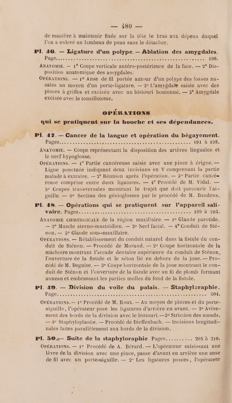 de manière à maintenir fixée sur la tête le bras aux dépens duquel l’on a enlevé un lambeau de peau sans le détacher. PI. 46. — Ligature d’un polype.— Ablation des amygdales. pose, Rise eu POSTS O OUT UBU ACT 0 UI000 006180 000860 1 ANATOMIE. — 1° Coupe verticale ro ne de la face. — 2° Dis- position anatomique des amygdales. OPÉRATIONS. — 1° Anse de fil portée autour d’un polype des fosses na- sales au moyen d’un porte-ligature. — 2° J’amygdale saisie avec des pinces à griffes et excisée avec un bistouri boutonné. — 3° Amygdale excisée avec le tonsillotome. | CPÉRATEONS qui se pratiquent sur la bouche et ses dépendances. P1. 42%. — Cancer de la langue et opération du bégayement. PATES nt M NT RC R RS re ne ee à 191 à 198. ANATOMIE. — Coupe représentant la disposition des artères linguales et le nerf hypoglosse. OPÉRATIONS. — 1° Partie cancéreuse saisie avec une pince à érigne. — Ligne ponctuée indiquant deux incisions en V comprenant la partie malade à extraire. — 2° Réunion après l’opération. — 3° Partie cancé= reuse comprise entre deux ligatures. — 4° Procédé de M. Vidal. — 5° Coupes transversales montrant le trajet que doit parcourir l'ai- guille. — 6° Section des génioglosses par le procédé de M. Baudens. Pl. 48. — Opérations qui se pratiquent sur l'appareil sali- VF MPAS ES le oo nent eee RENTE RE 10924203. ANATOMIE CHIRURGICALE de la région maxillaire. — 1° Glande parotide. — 2° Muscle sterno-mastoïdien. — 3° Nerf facial. — 4° Conduit de Sté- non.— 5° Glande sous-maxillaire. OPÉRATIONS. — Rétablissement du conduit naturel dans la fistule du con- duit de Sténon. — Procédé de Morand. — 2° Coupe horizontale de la mâchoire montrant l’arcade dentaire supérieure du conduit de Sténon, l'ouverture de la fistule et le séton lié en dehors de la joue.— Pro- cédé de M. Deguise. — 3° Coupe horizontale de la joue montrant le con- duit de Sténon et l’ouverture de la fistule avec un fil de plomb formant anneau et embrassant les parties molles du fond de la fistule. PI. 49. — Division du voile du palais. — Staphyloraphie. PAS ententes eee rc at 0 domoio oo e oo PAIE OPÉRATIONS.— 1° Procédé de M. Roux. — Au moyen de pinces et du porte- aiguille, l’opérateur pose les ligatures d’arrière en avant. — 20 Avive- ment des bords de la division avec le bistouri.—3c Striction des nœuds. — 4° Staphyloplastie. — Procédé de Dieffenbach. — Incisions longitudi- nales faites parallèlement aux bords de la division. PI. 5®.— Suite de la staphyloraphie Pages..... 0. 2051 210) OPÉRATIONS. — 1° Procédé de A. Bérard. — L'opérateur saisissant une lèvre de la division avec une pince, passe d’avant en arrière une anse de fil avec un porte-aiguille. — 2° Les ligatures posées, l'opérateur