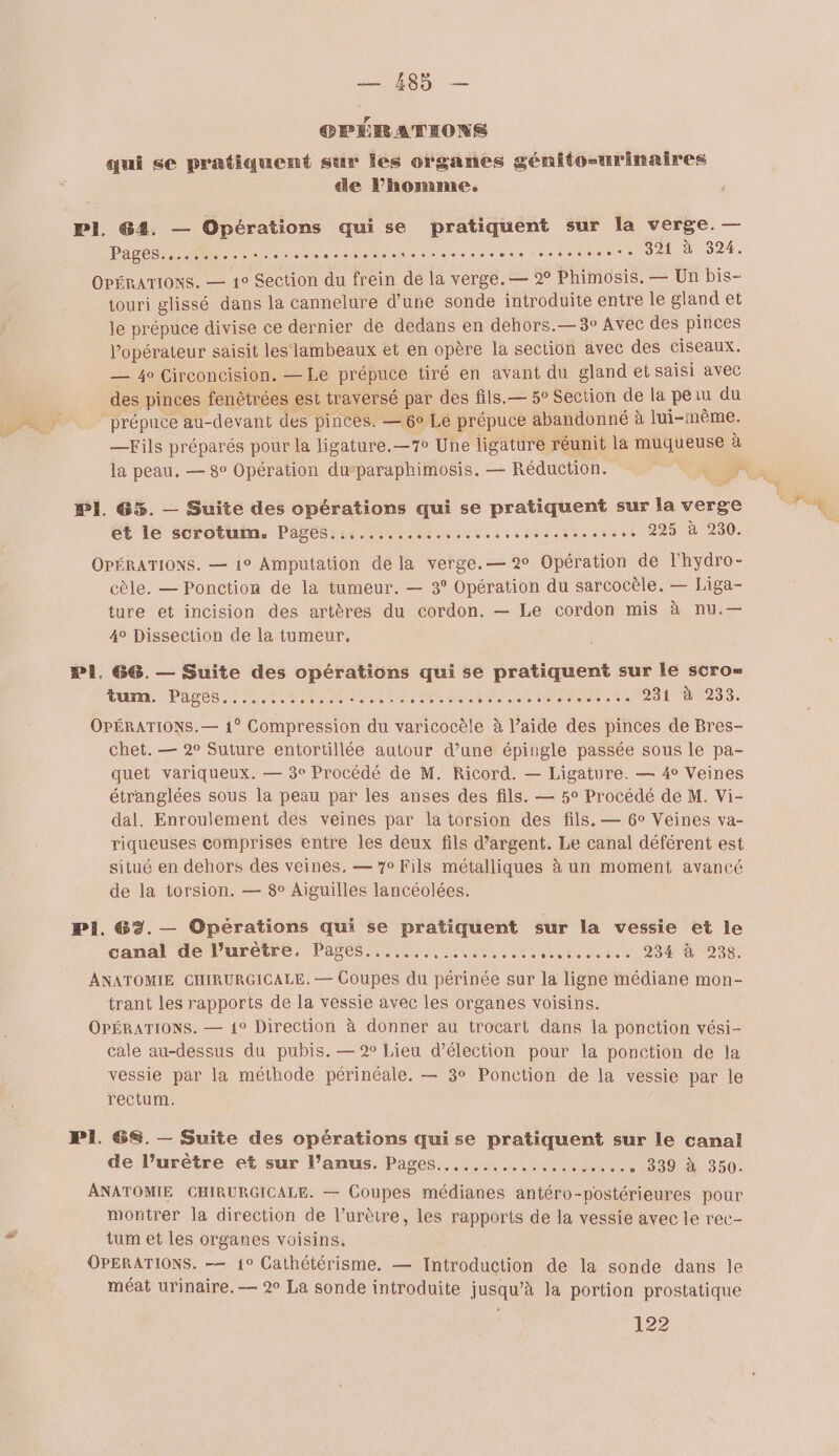 OPÉRATIONS qui se pratiquent sur les organes génito-urinaires de l’homme. PI. @4. — Opérations qui se pratiquent sur la verge. — Pages Re... Re 2e dessein a 0 DA. OPÉRATIONS. — 1° Section du frein de la verge. — 2% Phimosis. — Un bis- touri glissé dans la cannelure d’une sonde introduite entre le gland et le prépuce divise ce dernier de dedans en dehors.— 3° Avec des pinces l'opérateur saisit les lambeaux et en opère la section avec des ciseaux. — 4o Circoncision. — Le prépuce tiré en avant du gland et saisi avec des pinces fenètrées est traversé par des fils.— 5° Section de la peau du DPRLS prépuce au-devant dés pinces. — 6° Le prépuce abandonné à lui-même. ù —Fils préparés pour la ligature.—7 Une ligature réunit la muqueuse à la peau, — 8° Opération duparaphimosis. — Réduction. ch PI. 65%. — Suite des opérations qui se pratiquent sur la verge et le scrotum. Pages.......... Fiesta mie Aime 290. OPÉRATIONS. — 1° Amputation de la verge.— 2° Opération de l'hydro- cèle. — Ponction de la tumeur. — 3° Opération du sarcocèle. — Liga- ture et incision des artères du cordon. — Le cordon mis à nu.— 4° Dissection de la tumeur. PI. 66. — Suite des opérations qui se pratiquent sur le scro= TU PAST TRS ere ae tn Jladeone and uton.t DR ALLAN? OPÉRATIONS.— 1° Compression du varicocèle à l’aide des pinces de Bres- chet. — 2° Suture entortillée autour d’une épingle passée sous le pa- quet variqueux. — 3e Procédé de M. Ricord. — Ligature. — 4° Veines étranglées sous la peau par les anses des fils. — 5° Procédé de M. Vi- dal. Enroulement des veines par la torsion des fils. — 6° Veines va- riqueuses comprises entre les deux fils d'argent. Le canal déférent est situé en dehors des veines. — 70 Fils métalliques à un moment avancé de la torsion. — 8° Aiguilles lancéolées. Pi. 63. — Opérations qui se pratiquent sur la vessie et le canal de l’urètre, Pages...,..,,..... see le te 20 GDS: ANATOMIE CHIRURGICALE. — Coupes du périnée sur la ligne médiane mon- trant les rapports de la vessie avec les organes voisins. OPÉRATIONS. — 1° Direction à donner au trocart dans la ponction vési- cale au-dessus du pubis. — 2 Lieu d'élection pour la ponction de la vessie par la méthode périnéale. — 3° Ponction de la vessie par le rectum. PI 68. — Suite des opérations quise pratiquent sur le canal de l’urètre et sur l’anus. Pages. ...,...... ot ce) 1360. ANATOMIE CHIRURGICALE. — Coupes médianes antéro-postérieures pour montrer la direction de l’urètre, les rapports de la vessie avec le rec- tum et les organes voisins. OPERATIONS. — 1° Cathétérisme. — Introduction de la sonde dans le méat urinaire. — 2° La sonde introduite jusqu’à la portion prostatique 122