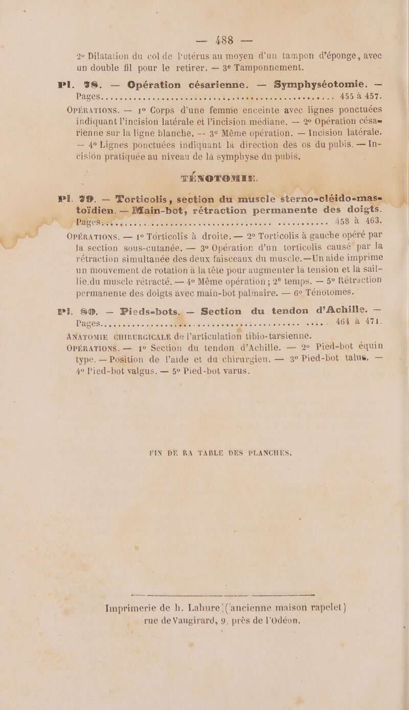 — 188 — av Dilatation du col de l'utérus au moyen d’un tampon déponge, avec un double fil pour le retirer. — 3° Tamponnement. PASS. de eue se one ER re eere CRA00 T OPÉRATIONS. — 10 Corps d'une femmie enceinte avec lignes ponctuées indiquant l’incisioun latérale et l’incision médiane. — 9° Opération CÉSa= rienne sur la ligne blanche. -- 3° Même opération. — Incision latérale. — 4° Lignes ponctuées indiquant là direction des os du pubis. — In- cision pratiquée au niveau de la symphyse du pubis. TÉNOTOÉMEN. toïdien. — Main-bot, rétraction permanente des doigts. OPÉRATIONS. — 10 Torticolis à droite. — 2° Torticolis à gauche opéré par la section sous-cutanée, — 3° Opération d’un torticolis causé par la rétraction simultanée des deux faisceaux du muscle.—Un aide imprime un mouvement de rotation à la tête pour augmenter la tension et la sail- lie.du muscle rétracté. — 4° Même opération ; 2 temps. — 5° Rétraction permanente des doigts avec main-bot palmaire. — 6° Ténotomes. PI. G®. — Picds-bots. — Section du tendon d'Achille. — Déde a iratese des NE: 2e ton en AO ET . ” NN. Me cl ANATOMIE CHIRURGICALE de l’articulation tibio-tarsienne. OPÉRATIONS. — 1° Section du tendon d’Achille. — 2 Pied-bot équn type. — Position de l’aide et du chirurgien. — 3° Pied-bot talus, — 4° Pied-bot valgus.— 5° Pied-bot varus. FIN DE RA TABLE DES PLANCHES, = ————— 2 ———_—— ——————— Imprimerie de h. Lahure (‘ancienne maison rapelet) rue de Vaugirard, 9, près de l'Odéon.