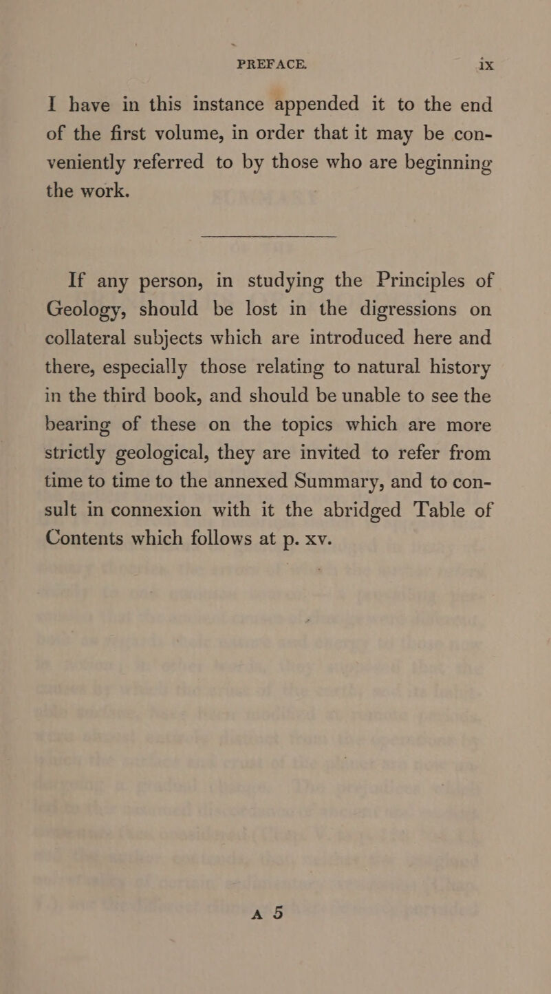 I have in this instance appended it to the end of the first volume, in order that it may be con- veniently referred to by those who are beginning the work. If any person, in studying the Principles of Geology, should be lost in the digressions on collateral subjects which are introduced here and there, especially those relating to natural history in the third book, and should be unable to see the bearing of these on the topics which are more strictly geological, they are invited to refer from time to time to the annexed Summary, and to con- sult in connexion with it the abridged Table of Contents which follows at p. xv.