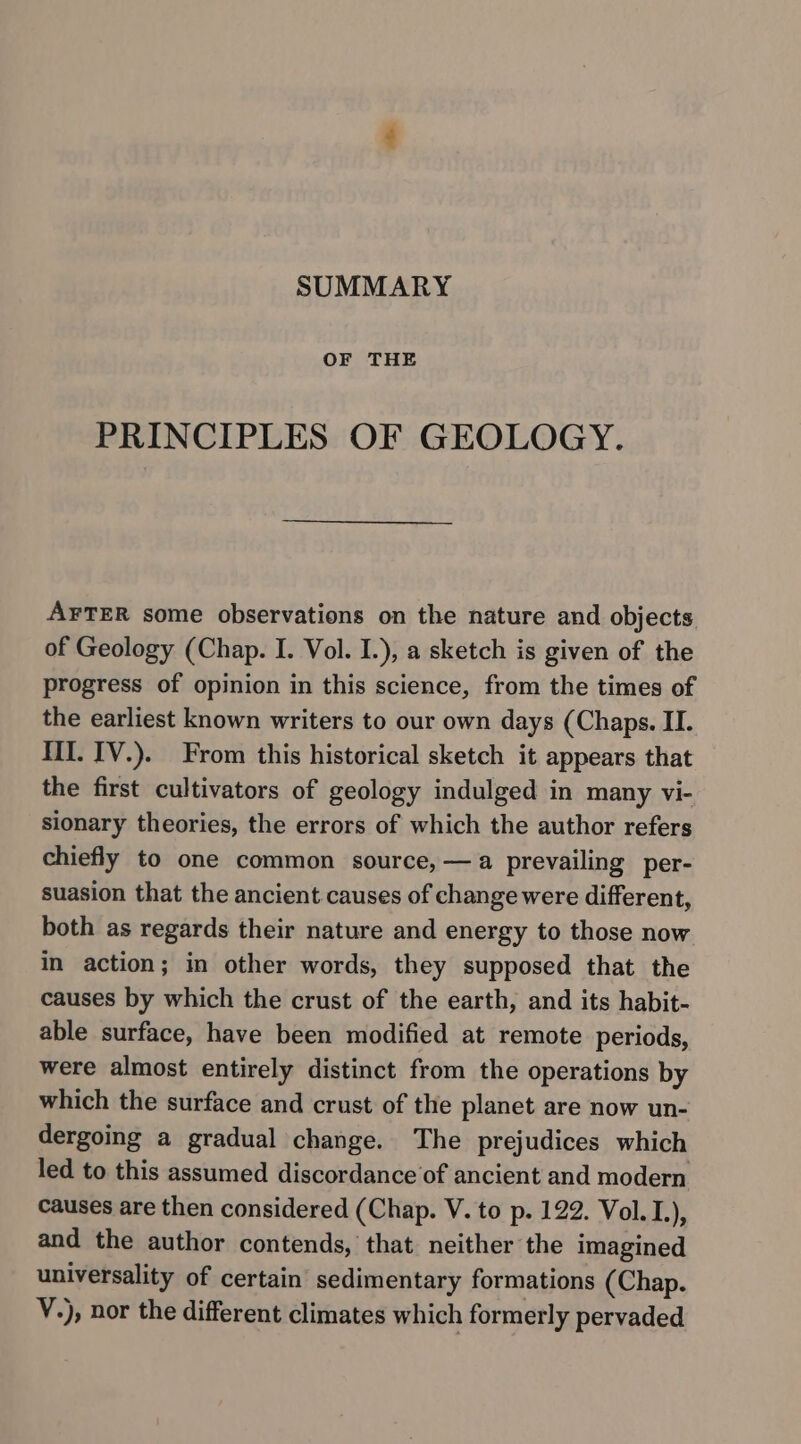 SUMMARY OF THE PRINCIPLES OF GEOLOGY. AFTER some observations on the nature and objects of Geology (Chap. I. Vol. I.), a sketch is given of the progress of opinion in this science, from the times of the earliest known writers to our own days (Chaps. II. IiI. IV.). From this historical sketch it appears that the first cultivators of geology indulged in many vi- sionary theories, the errors of which the author refers chiefly to one common source, —a prevailing per- suasion that the ancient causes of change were different, both as regards their nature and energy to those now in action; in other words, they supposed that the causes by which the crust of the earth, and its habit- able surface, have been modified at remote periods, were almost entirely distinct from the operations by which the surface and crust of the planet are now un- dergoing a gradual change. The prejudices which led to this assumed discordance of ancient and modern causes are then considered (Chap. V. to p. 122. Vol. I.), and the author contends, that neither the imagined universality of certain sedimentary formations (Chap. V.), nor the different climates which formerly pervaded