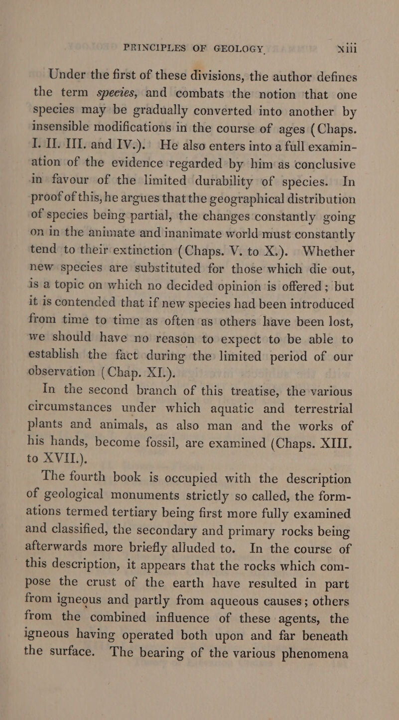 PRINCIPLES OF GEOLOGY. Xl Under the first of these divisions, the author defines the term species, and combats the notion ‘that one species may be gradually converted into another by insensible modifications in the course of ages (Chaps. I. 1. U1. and IV.). He also enters into a full examin- ation of the evidence regarded by him as conclusive in favour of the limited durability of species. In proof of this, he argues that the geographical distribution of species being partial, the changes constantly going on in the animate and inanimate world must constantly tend to their extinction (Chaps. V. to X.). Whether new species are substituted for those which die out, is a topic on which no decided opinion ‘is offered ; but it is contended that if new species had been introduced from time to time as often‘as others have been lost, we should have no reason to expect to be able to establish the fact during the limited period of our observation (Chap. XI.). In the second branch of this treatise, the various circumstances under which aquatic and terrestrial plants and animals, as also man and the works of his hands, become fossil, are examined (Chaps. XIII. to XVII). The fourth book is occupied with the description of geological monuments strictly so called, the form- ations termed tertiary being first more fully examined and classified, the secondary and primary rocks being afterwards more briefly alluded to. In the course of _ this description, it appears that the rocks which com- pose the crust of the earth have resulted in part from igneous and partly from aqueous causes; others from the combined influence of these agents, the igneous having operated both upon and far beneath the surface. The bearing of the various phenomena