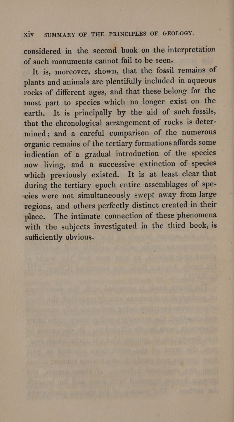 considered in the second book on the interpretation of such monuments cannot fail to be seen. It is, moreover, shown, that the fossil remains of plants and animals are plentifully included in aqueous rocks of different ages, and that these belong for the most part to species which no longer exist on the earth. It is principally by the aid of such fossils, that the chronological arrangement of rocks is deter- mined; and a careful comparison of the numerous organic remains of the tertiary formations affords some indication of a gradual introduction of the species now living, and a successive extinction of species which previously existed. It is at least clear that during the tertiary epoch entire assemblages of spe- cies were not simultaneously swept away from large regions, and others perfectly distinct created in their place. The intimate connection of these phenomena with the subjects investigated in the third book, is sufficiently obvious.