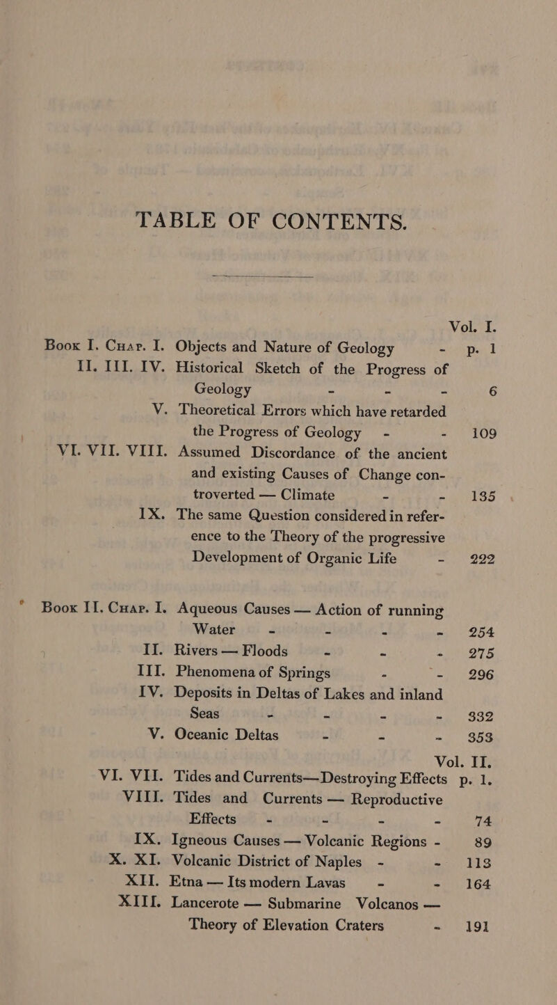 Boox I. Cuar. I. Objects and Nature of Geology - p. 1 II. III. IV. Historical Sketch of the Progress of Geology ~ - ~ 6 V. Theoretical Errors which have retarded the Progress of Geology - - 109 VI. VII. VIII. Assumed Discordance of the ancient and existing Causes of Change con- troverted — Climate = wie LoS 1X. The same Question considered in refer- ence to the Theory of the progressive Development of Organic Life - 222 Boox II. Cuar. I. Aqueous Causes — Action of running Water - ad - - 254 II. Rivers — Floods - - «| 275 III. Phenomena of Springs - - 296 IV. Deposits in Deltas of Lakes and inland Seas - - - =. $52 V. Oceanic Deltas - - » 953 Vol. II. VI. VII. Tides and Currents— Destroying Effects p. 1. Effects a 2 . eS Theory of Elevation Craters -