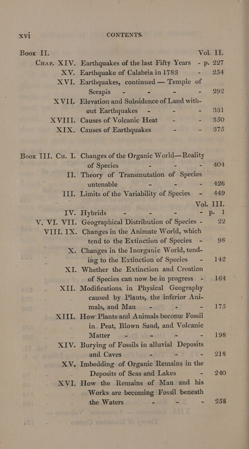 Boox II. Vol. II. Cuar. XIV. Earthquakes of the last Fifty Years - p. 227 XV. Earthquake of Calabria in 1783 - 254 XVI. Earthquakes, continued — Temple of Serapis - - * - 292 XVII. Elevation and Subsidence of Land with- out Earthquakes - - ete XVIII. Causes of Volcanic Heat - =e XIX. Causes of Earthquakes - - 875 Boox III. Cu. I. Changes of the Organic World— Reality of Species au a Ee fun? GEE II. Theory of Transmutation of Species untenable = - - 426 III. Limits of the Variability of Species - 449 | Vol. III. IV. Hybrids - “ - - p. 1 V. VI. VII. Geographical Distribution of Species - 22 VIII. 1X. Changes in the Animate World, which tend to the Extinction of Species - 98 X. Changes in the Inorganic World, tend- ing to the Extinction of Species - 142 XI. Whether the Extinction and Creation of Species can now be in progress - 164 XII. Modifications. in Physical Geography caused by Plants, the inferior Ani- mals, and Man - - me a ibe eb XIII. How Plants and Animals become Fossil in. Peat, Blown Sand, and Volcanic Matter - - - - 198 XIV. Burying of Fossils in alluvial Deposits and Caves - - «| 215 XV. Imbedding of Organic Remains in the Deposits of Seas and Lakes - 240 XVI. How the Remains of Man and his Works are becoming Fossil beneath the Waters - “ - 258