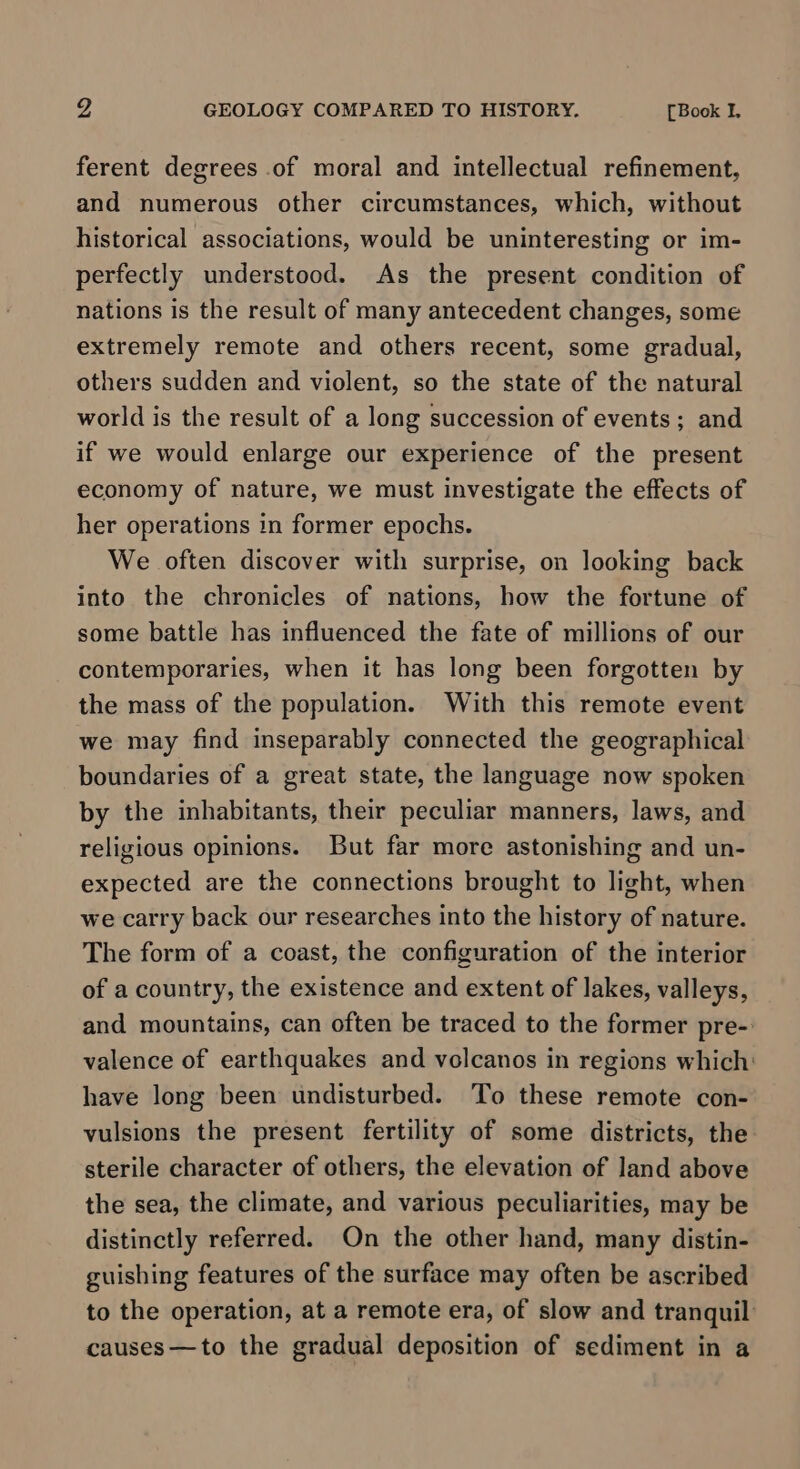 ferent degrees of moral and intellectual refinement, and numerous other circumstances, which, without historical associations, would be uninteresting or im- perfectly understood. As the present condition of nations is the result of many antecedent changes, some extremely remote and others recent, some gradual, others sudden and violent, so the state of the natural world is the result of a long succession of events; and if we would enlarge our experience of the present economy of nature, we must investigate the effects of her operations in former epochs. We often discover with surprise, on looking back into the chronicles of nations, how the fortune of some battle has influenced the fate of millions of our contemporaries, when it has long been forgotten by the mass of the population. With this remote event we may find inseparably connected the geographical boundaries of a great state, the language now spoken by the inhabitants, their peculiar manners, laws, and religious opinions. But far more astonishing and un- expected are the connections brought to light, when we carry back our researches into the history of nature. The form of a coast, the configuration of the interior of a country, the existence and extent of lakes, valleys, and mountains, can often be traced to the former pre-. valence of earthquakes and volcanos in regions which: have long been undisturbed. To these remote con- vulsions the present fertility of some districts, the sterile character of others, the elevation of land above the sea, the climate, and various peculiarities, may be distinctly referred. On the other hand, many distin- guishing features of the surface may often be ascribed to the operation, at a remote era, of slow and tranquil causes—to the gradual deposition of sediment in a