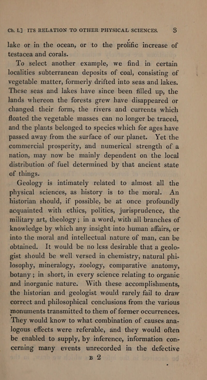 lake or in the ocean, or to the prolific increase of testacea and corals. To select another example, we find. in certain localities subterranean deposits of coal, consisting of vegetable matter, formerly drifted into seas and lakes. These seas and lakes have since been filled up, the lands whereon the forests grew have disappeared or changed their form, the rivers and currents which floated the vegetable masses can no longer be traced, and the plants belonged to species which for ages have passed away from the surface of our planet. Yet the commercial prosperity, and numerical strength of a nation, may now be mainly dependent on the local distribution of fuel determined by that ancient state of things. Geology is intimately related to almost all the physical sciences, as history is to the moral. An historian should, if possible, be at once profoundly acquainted with ethics, politics, jurisprudence, the military art, theology ; in a word, with all branches of knowledge by which any insight into human affairs, or into the moral and intellectual nature of man, can be obtained. It would be no less desirable that a geolo- gist should be well versed in chemistry, natural phi- losophy, mineralogy, zoology, comparative anatomy, botany ; in short, in every science relating to organic and inorganic nature. With these accomplishments, the historian and geologist would rarely fail to draw correct and philosophical conclusions from the various monuments transmitted to them of former occurrences. They would know to what combination of causes. ana- logous effects were referable, and they would often be enabled to supply, by inference, information con- cerning many events unrecorded in the defective B 2