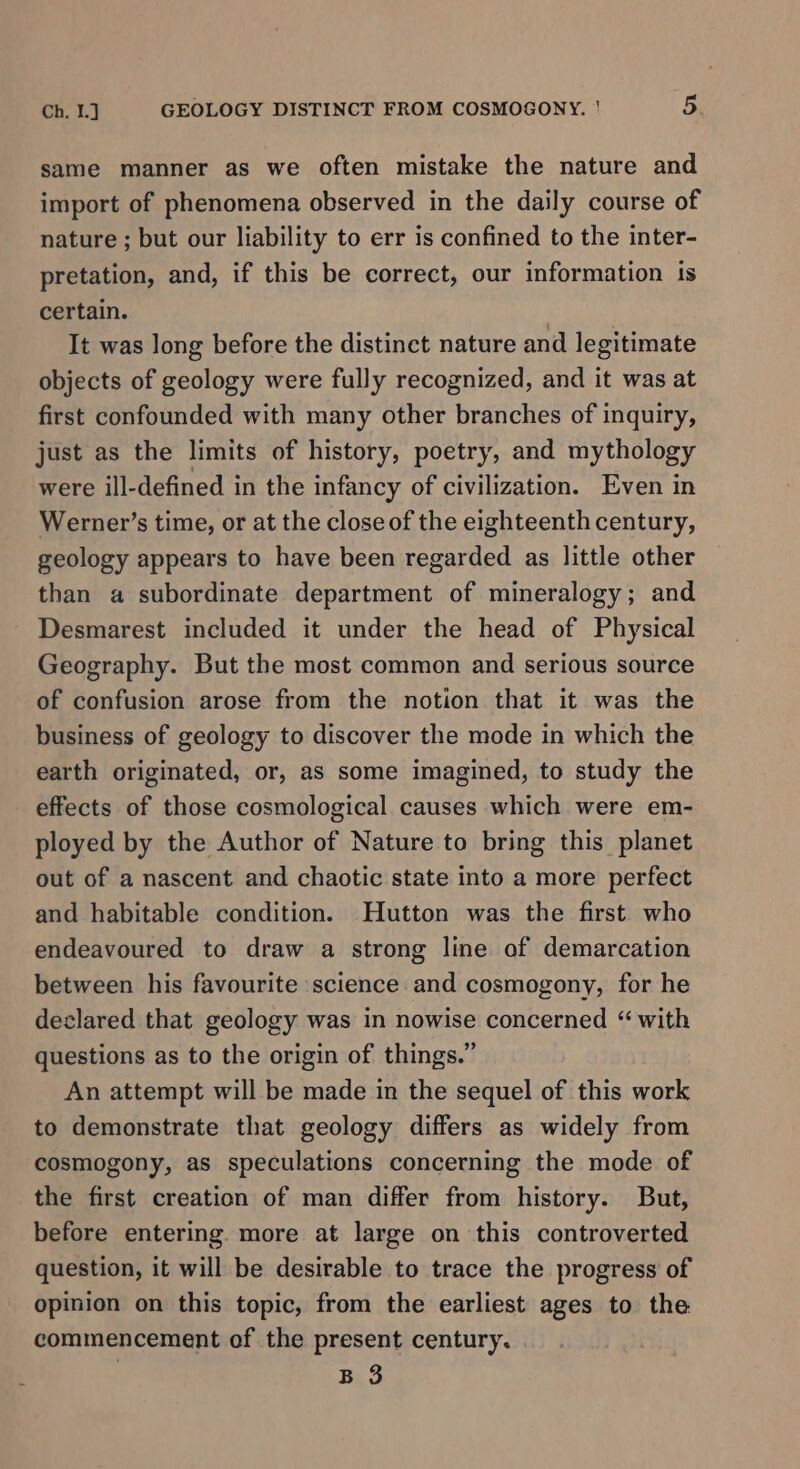 same manner as we often mistake the nature and import of phenomena observed in the daily course of nature ; but our liability to err is confined to the inter- pretation, and, if this be correct, our information 1s certain. It was long before the distinct nature and legitimate objects of geology were fully recognized, and it was at first confounded with many other branches of inquiry, just as the limits of history, poetry, and mythology were ill-defined in the infancy of civilization. Even in Werner’s time, or at the close of the eighteenth century, geology appears to have been regarded as little other than a subordinate department of mineralogy; and Desmarest included it under the head of Physical Geography. But the most common and serious source of confusion arose from the notion that it was the business of geology to discover the mode in which the earth originated, or, as some imagined, to study the effects of those cosmological causes which were em- ployed by the Author of Nature to bring this planet out of a nascent and chaotic state into a more perfect and habitable condition. Hutton was the first who endeavoured to draw a strong line of demarcation between his favourite science and cosmogony, for he declared that geology was in nowise concerned “ with questions as to the origin of things.” An attempt will be made in the sequel of this work to demonstrate that geology differs as widely from cosmogony, as speculations concerning the mode of the first creation of man differ from history. But, before entering more at large on this controverted question, it will be desirable to trace the progress of opinion on this topic, from the earliest ages to the commencement of the present century. B 3