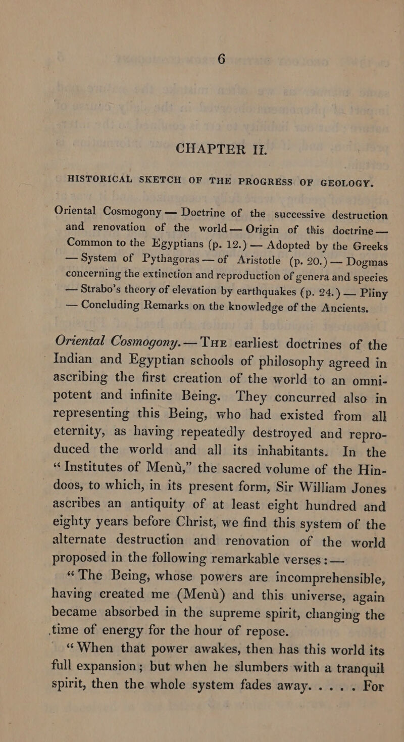 HISTORICAL SKETCH OF THE PROGRESS OF GEOLOGY. Oriental Cosmogony — Doctrine of the successive destruction and renovation of the world — Origin of this doctrine — Common to the Egyptians (p. 12.) — Adopted by the Greeks — System of Pythagoras —of Aristotle (p- 20.) — Dogmas concerning the extinction and reproduction of genera and species — Strabo’s theory of elevation by earthquakes (p. 24.) — Pliny — Concluding Remarks on the knowledge of the Ancients. Oriental Cosmogony.— Tue earliest doctrines of the Indian and Egyptian schools of philosophy agreed in ascribing the first creation of the world to an omni- potent and infinite Being. They concurred also in representing this Being, who had existed from all eternity, as having repeatedly destroyed and repro- duced the world and all its inhabitants. In the “ Institutes of Ment,” the sacred volume of the Hin- doos, to which, in its present form, Sir William Jones ascribes an antiquity of at least eight hundred and eighty years before Christ, we find this system of the alternate destruction and renovation of the world proposed in the following remarkable verses: — “The Being, whose powers are incomprehensible, having created me (Mend) and this universe, again became absorbed in the supreme spirit, changing the time of energy for the hour of repose. “When that power awakes, then has this world its full expansion; but when he slumbers with a tranquil spirit, then the whole system fades away. ... . For