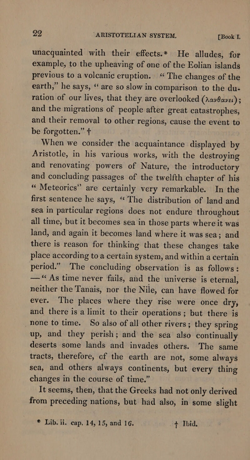 unacquainted with their effects.* He alludes, for example, to the upheaving of one of the Eolian islands previous to a volcanic eruption. “The changes of the earth,” he says, ‘“ are so slow in comparison to the du- ration of our lives, that they are overlooked (AavOaver) ; and the migrations of people after great catastrophes, and their removal to other regions, cause the event to be forgotten.” + When we consider the acquaintance displayed by Aristotle, in his various works, with the destroying and renovating powers of Nature, the introductory and concluding passages of the twelfth chapter of his “ Meteorics” are certainly very remarkable. In the first sentence he says, “ The distribution of land and sea in particular regions does not endure throughout all time, but it becomes sea in those parts where it was Jand, and again it becomes land where it was sea; and there is reason for thinking that these changes take place according to a certain system, and within a certain period.” The concluding observation is as follows: — “ As time never fails, and the universe is eternal, neither the Tanais, nor the Nile, can have flowed for ever. The places where they rise were once dry, and there is a limit to their operations; but there is none to time. So also of all other rivers; they spring up, and they perish; and the sea also continually deserts some lands and invades others. The same tracts, therefore, cf the earth are not, some always sea, and others always continents, but every thing changes in the course of time.” It seems, then, that the Greeks had not only derived from preceding nations, but had also, in some slight * Lib. ii. cap, 14, 15, and 16, + Ibid.