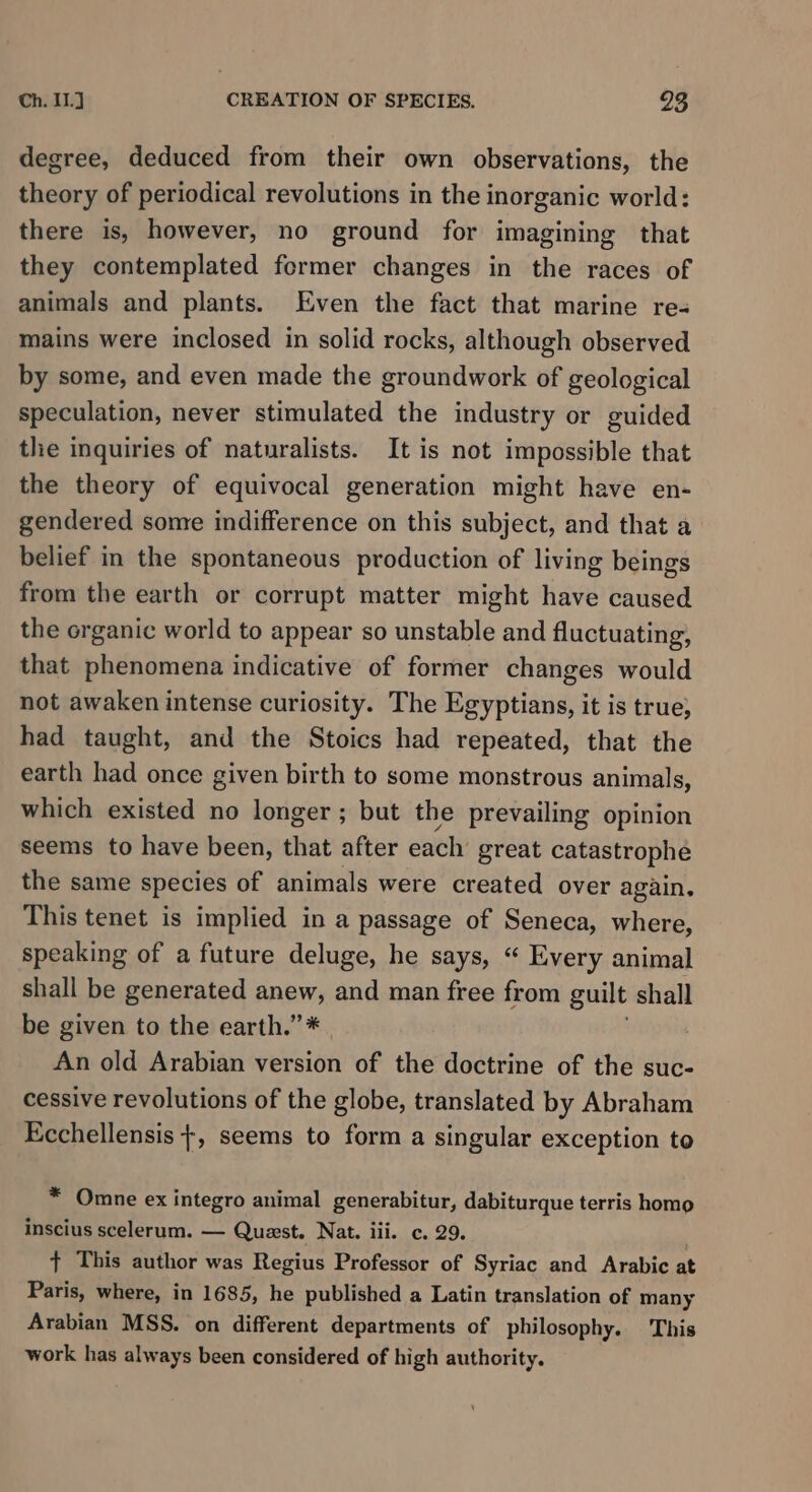 degree, deduced from their own observations, the theory of periodical revolutions in the inorganic world: there is, however, no ground for imagining that they contemplated fermer changes in the races of animals and plants. Even the fact that marine re- mains were inclosed in solid rocks, although observed by some, and even made the groundwork of geological speculation, never stimulated the industry or guided the inquiries of naturalists. It is not impossible that the theory of equivocal generation might have en- gendered some indifference on this subject, and that a belief in the spontaneous production of living beings from the earth or corrupt matter might have caused the organic world to appear so unstable and fluctuating, that phenomena indicative of former changes would not awaken intense curiosity. The Egyptians, it is true; had taught, and the Stoics had repeated, that the earth had once given birth to some monstrous animals, which existed no longer; but the prevailing opinion seems to have been, that after each great catastrophe the same species of animals were created over again. This tenet is implied in a passage of Seneca, where, speaking of a future deluge, he says, “ Every animal shall be generated anew, and man free from guilt shall be given to the earth.” * An old Arabian version of the doctrine of the suc- cessive revolutions of the globe, translated by Abraham Ecchellensis +, seems to form a singular exception to * Omne ex integro animal generabitur, dabiturque terris homo inscius scelerum. — Quest. Nat. iii. c. 29. } This author was Regius Professor of Syriac and Arabic at Paris, where, in 1685, he published a Latin translation of many Arabian MSS. on different departments of philosophy. This work has always been considered of high authority.