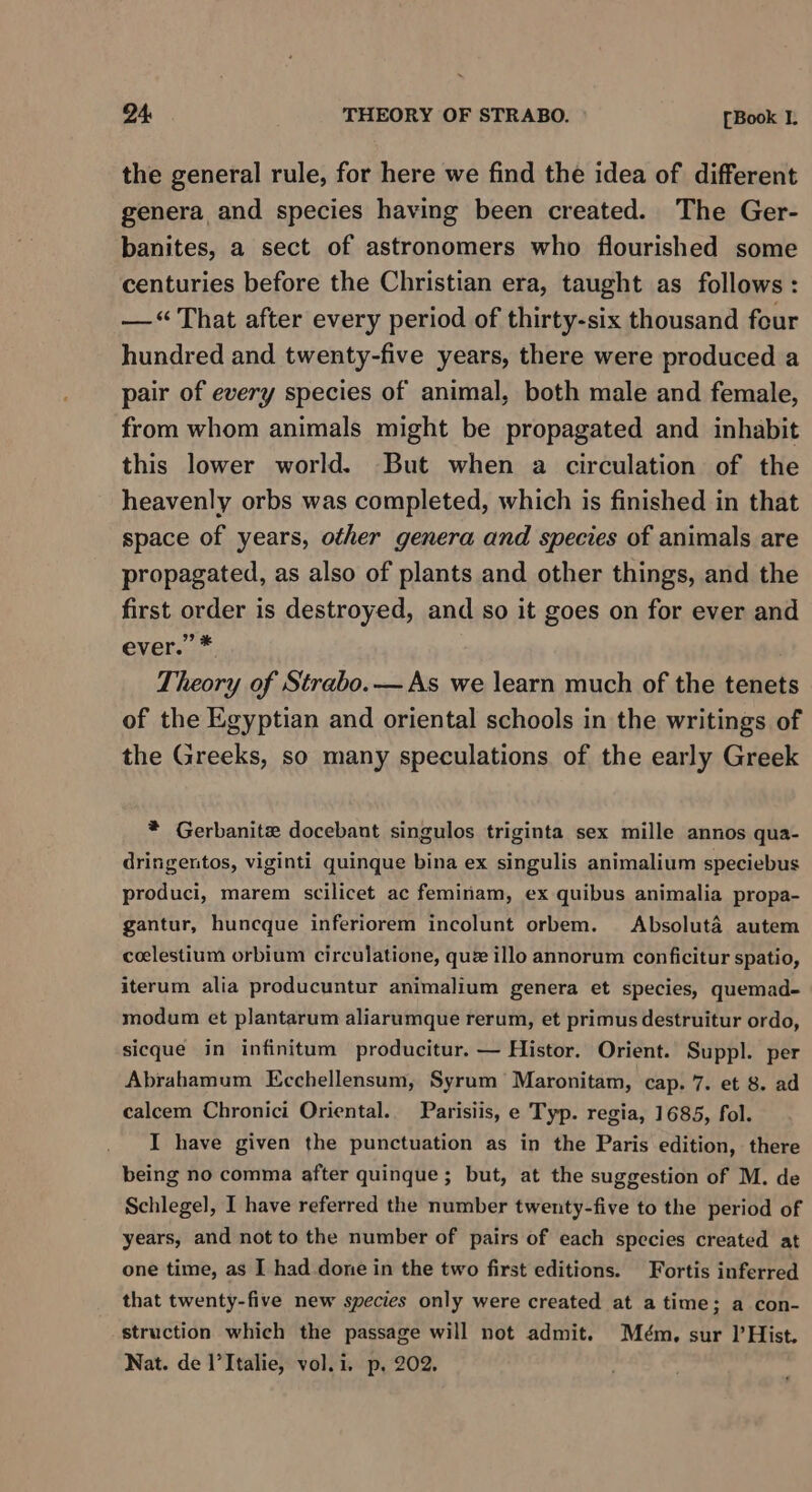 24: THEORY OF STRABO. [Book I. the general rule, for here we find the idea of different genera and species having been created. The Ger- banites, a sect of astronomers who flourished some centuries before the Christian era, taught as follows : —“ That after every period of thirty-six thousand four hundred and twenty-five years, there were produced a pair of every species of animal, both male and female, from whom animals might be propagated and inhabit this lower world. But when a circulation of the heavenly orbs was completed, which is finished in that space of years, other genera and species of animals are propagated, as also of plants and other things, and the first order is destroyed, and so it goes on for ever and ever.’ * Theory of Strabo. — As we learn much of the tenets of the Egyptian and oriental schools in the writings of the Greeks, so many speculations of the early Greek * Gerbanite docebant singulos triginta sex mille annos qua- dringentos, viginti quinque bina ex singulis animalium speciebus produci, marem scilicet ac feminam, ex quibus animalia propa- gantur, huncque inferiorem incolunt orbem. Absoluta autem celestium orbium circulatione, que illo annorum conficitur spatio, iterum alia producuntur animalium genera et species, quemad- modum et plantarum aliarumque rerum, et primus destruitur ordo, sicque in infinitum producitur. — Histor. Orient. Suppl. per Abrahamum Ecchellensum, Syrum Maronitam, cap. 7. et 8. ad calcem Chronici Oriental. Parisiis, e Typ. regia, 1685, fol. I have given the punctuation as in the Paris edition, there being no comma after quinque ; but, at the suggestion of M. de Schlegel, I have referred the number twenty-five to the period of years, and not to the number of pairs of each species created at one time, as I had done in the two first editions. Fortis inferred that twenty-five new species only were created at atime; a con- struction which the passage will not admit. Mém. sur l’Hist. Nat. de l’Italie, vol.i. p, 202.