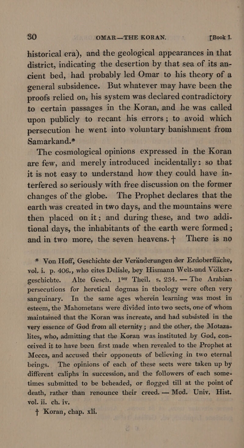 historical era), and the geological appearances in that district, indicating the desertion by that sea of its an- cient bed, had probably led Omar to his theory of a general subsidence. But whatever may have been the proofs relied on, his system was declared contradictory to certain passages in the Koran, and he was called upon publicly to recant his errors; to avoid which persecution he went into voluntary banishment from Samarkand.* The cosmological opinions expressed in the Koran are few, and merely introduced incidentally: so that it is not easy to understand how they could have in- terfered so seriously with free discussion on the former changes of the globe. The Prophet declares that the earth was created in two days, and the mountains were then placed on it; and during these, and two addi- tional days, the inhabitants of the earth were formed ; and in two more, the seven heavens.+ ‘There is no * Von Hoff, Geschichte der Veranderungen der Erdoberflache, yol, i. p. 406., who cites Delisle, bey Hismann Welt-und Volker- geschichte. Alte Gesch. 1t* Theil. s. 234. — The Arabian | persecutions for heretical dogmas in theology were often very sanguinary. In the same ages wherein learning was most in esteem, the Mahometans were divided into two sects, one of whom maintained that the Koran was increate, and had subsisted in the very essence of God from all eternity ; and the other, the Motaza- lites, who, admitting that the Koran was instituted by God, con- ceived it to have been first made when revealed to the Prophet at Mecca, and accused their opponents of believing in two eternal beings. The opinions of each of these sects were taken up by different caliphs in succession, and the followers of each some- times submitted to be beheaded, or flogged till at the point of death, rather than renounce their creed. — Mod. Univ. Hist. vol. ii. ch. iv. f+ Koran, chap. xli.