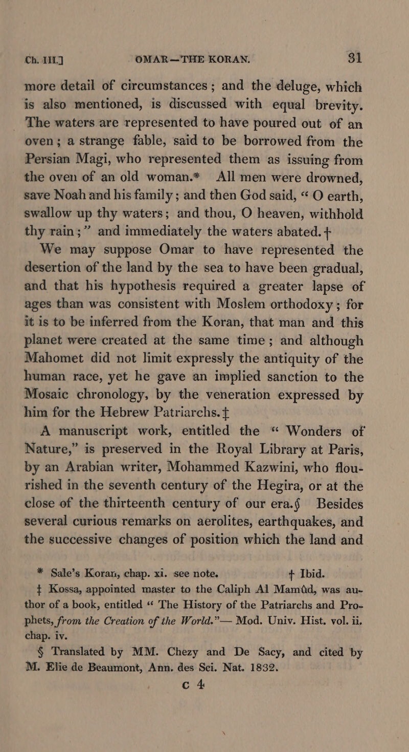 Ch. 111] OMAR—THE KORAN. $1 more detail of circumstances ; and the deluge, which is also mentioned, is discussed with equal brevity. The waters are represented to have poured out of an oven; a strange fable, said to be borrowed from the Persian Magi, who represented them as issuing from the oven of an old woman.* All men were drowned, save Noah and his family ; and then God said, “ O earth, swallow up thy waters; and thou, O heaven, withhold thy rain;” and immediately the waters abated. + We may suppose Omar to have represented the desertion of the land by the sea to have been gradual, and that his hypothesis required a greater lapse of ages than was consistent with Moslem orthodoxy ; for it is to be inferred from the Koran, that man and this planet were created at the same time; and although Mahomet did not limit expressly the antiquity of the human race, yet he gave an implied sanction to the Mosaic chronology, by the veneration expressed by him for the Hebrew Patriarchs. ¢ A manuscript work, entitled the “ Wonders of Nature,” is preserved in the Royal Library at Paris, by an Arabian writer, Mohammed Kazwini, who flou- rished in the seventh century of the Hegira, or at the close of the thirteenth century of our era.§ Besides several curious remarks on aerolites, earthquakes, and the successive changes of position which the land and * Sale’s Koran, chap. xi. see note. + Ibid. +t Kossa, appointed master to the Caliph Al Mamid, was au- thor of a book, entitled ‘“‘ The History of the Patriarchs and Pro- phets, from the Creation of the World.”— Mod. Univ. Hist. vol. ii. chap. iv. § Translated by MM. Chezy and De Sacy, and cited by M. Elie de Beaumont, Ann. des Sci. Nat. 1832. c 4