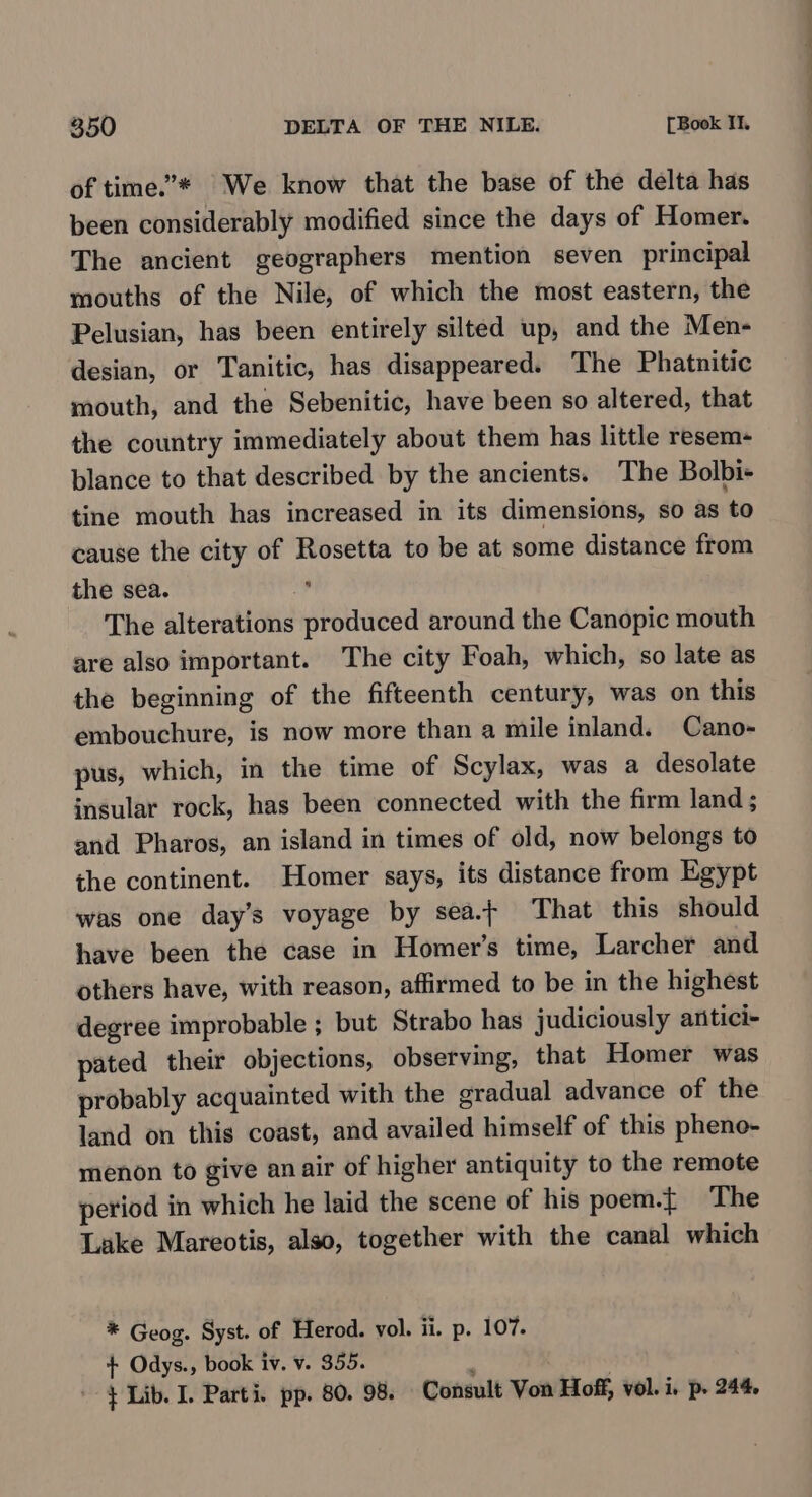 of time.’* We know that the base of the delta has been considerably modified since the days of Homer. The ancient geographers mention seven principal mouths of the Nile, of which the most eastern, the Pelusian, has been entirely silted up, and the Men- desian, or Tanitic, has disappeared. The Phatnitic mouth, and the Sebenitic, have been so altered, that the country immediately about them has little resem- blance to that described by the ancients. The Bolbi- tine mouth has increased in its dimensions, so as to cause the city of Rosetta to be at some distance from the sea. s The alterations produced around the Canopic mouth are also important. The city Foah, which, so late as the beginning of the fifteenth century, was on this embouchure, is now more than a mile inland. Cano- pus, which, in the time of Scylax, was a desolate insular rock, has been connected with the firm land ; and Pharos, an island in times of old, now belongs to the continent. Homer says, its distance from Egypt was one day’s voyage by sea. That this should have been the case in Homer’s time, Larcher and others have, with reason, affirmed to be in the highest degree improbable ; but Strabo has judiciously antici- pated their objections, observing, that Homer was probably acquainted with the gradual advance of the land on this coast, and availed himself of this pheno- menon to give an air of higher antiquity to the remote period in which he laid the scene of his poeem.t The Lake Mareotis, also, together with the canal which * Geog. Syst. of Herod. vol. ii. p. 107. + Odys., book iv. v. 355. : + Lib. I. Parti. pp. 80. 98. — Consult Von Hoff, vol. i. p. 244.