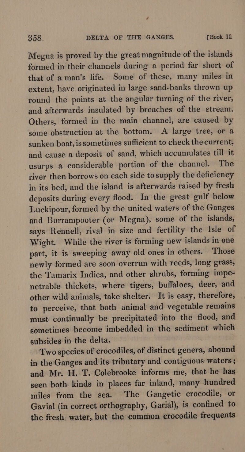 Megna is proved by the great magnitude of the islands formed in their channels during a period far short of that of a man’s life. Some of these, many miles in extent, have originated in large sand-banks thrown up round the points at the angular turning of the river, and afterwards insulated by breaches of the stream. Others, formed in the main channel, are caused by some obstruction at the bottom. A large tree, or a sunken boat, issometimes sufficient to check the current, and cause a deposit of sand, which accumulates till it usurps a considerable portion of the channel. The river then borrows on each side to supply the deficiency in its bed, and the island is afterwards raised by fresh deposits during every flood. In the great gulf below Luckipour, formed by the united waters of the Ganges and Burrampooter (or Megna), some of the islands, says Rennell, rival in size and fertility the Isle of Wight. While the river is forming new islands in one part, it is sweeping away old ones in others. Those newly formed are soon overrun with reeds, long grass, the Tamarix Indica, and other shrubs, forming impe- netrable thickets, where tigers, buffaloes, deer, and other wild animals, take shelter. It is easy, therefore, to perceive, that both animal and vegetable remains must continually be precipitated into the flood, and sometimes become imbedded in the sediment which subsides in the delta. Two species of crocodiles, of distinct genera, abound in the Ganges and its tributary and contiguous waters ; and Mr. H. T. Colebrooke informs me, that he has seen both kinds in places far inland, many hundred miles from the sea. The Gangetic crocodile, or Gavial (in correct orthography, Garial), is confined to the fresh water, but the common crocodile frequents