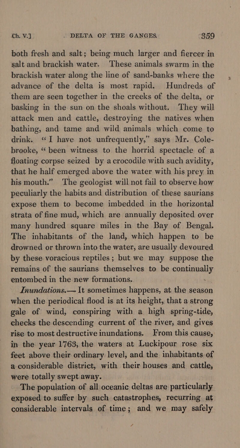 both fresh and salt; being much larger and fiercer in salt and brackish water. ‘These animals swarm in the brackish water along the line of sand-banks where the advance of the delta is most rapid. Hundreds of them are seen together in the creeks of the delta, or basking in the sun on the shoals without, They will attack men and cattle, destroying the natives when bathing, and tame and wild animals which come to drink. ‘I have not unfrequently,” says Mr. Cole- brooke, “ been witness to the horrid spectacle of a floating corpse seized by acrocodile with such avidity, that he half emerged above the water with his prey in his mouth.” The geologist will not fail to observe how peculiarly the habits and distribution of these saurians expose them to become imbedded in the horizontal strata of fine mud, which are annually deposited over many hundred square miles in the Bay of Bengal. The inhabitants of the land, which happen to be drowned or thrown into the water, are usually devoured by these voracious reptiles ; but we may suppose the remains of the saurians themselves to be continually entombed in the new formations. : Inundations.— It sometimes happens, at the season when the periodical flood is at its height, that a strong gale of wind, conspiring with a high spring-tide, checks the descending current of the river, and gives rise to most destructive inundations. From this cause, in the year 1763, the waters at Luckipour rose six feet above their ordinary level, and the inhabitants of a considerable district, with their houses and cattle, were totally swept away. The population of all oceanic deltas are particularly exposed to suffer by such catastrophes, recurring at considerable intervals of time; and we may safely /