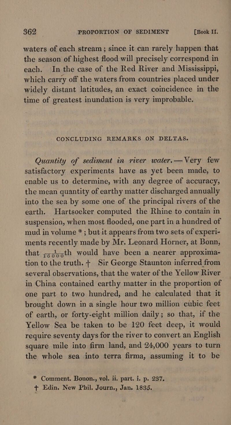 waters of each stream; since it can rarely happen that the season of highest flood will precisely correspond in each. In the case of the Red River and Mississippi, which carry off the waters from countries placed under widely distant latitudes, an exact coincidence in the time of greatest inundation is very improbable. CONCLUDING REMARKS ON DELTAS. Quantity of sediment in river water.—Very few satisfactory experiments have as yet been made, to enable us to determine, with any degree of accuracy, the mean quantity of earthy matter discharged annually into the sea by some one of the principal rivers of the earth. Hartsoeker computed the Rhine to contain in suspension, when most flooded, one part in a hundred of mud in volume * ; but it appears from two sets of experi- ments recently made by Mr. Leonard Horner, at Bonn, that ;s;l55th would have been a nearer approxima- tion to the truth. + Sir George Staunton inferred from several observations, that the water of the Yellow River in China contained earthy matter in the proportion of one part to two hundred, and he calculated that it brought down in a single hour two million cubic feet of earth, or forty-eight million daily; so that, if the Yellow Sea be taken to be 120 feet deep, it would require seventy days for the river to convert an English square mile into firm land, and 24,000 years to turn the whole sea into terra firma, assuming it to be * Comment. Bonon., vol. ii. part. i. p. 237. t Edin. New Phil. Journ., Jan. 1835.