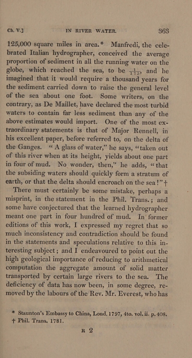 125,000 square miles in area.* Manfredi, the cele- brated Italian hydrographer, conceived the average proportion of sediment in all the running water on the globe, which reached the sea, to be ;1,, and he imagined that it would require a thousand years for the sediment carried down to raise the general level of the sea about one foot. Some writers, on the contrary, as De Maillet, have declared the most turbid waters to contain far less sediment than any of the above estimates would import. One of the most ex- traordinary statements is that of Major Rennell, in his excellent paper, before referred to, on the delta of the Ganges. “ A glass of water,” he says, ‘“‘taken out of this river when at its height, yields about one part in four of mud. No wonder, then,” he adds, “that the subsiding waters should quickly form a stratum of earth, or that the delta should encroach on the sea!” + There must certainly be some mistake, perhaps a misprint, in the statement in the Phil. Trans.; and some have conjectured that the learned hydrographer meant one part in four hundred of mud. In former editions of this work, I expressed my regret that so much inconsistency and contradiction should be found in the statements and speculations relative to this in- teresting subject; and I endeavoured to point out the high geological importance of reducing to arithmetical computation the aggregate amount of solid matter transported by certain large rivers to the sea. The deficiency of data has now been, in some degree, re- moved by the labours of the Rev. Mr. Everest, who has * Staunton’s Embassy to China, Lond, 1797, 4to. vol. ii. p. 408. t Phil. Trans, 1781. -