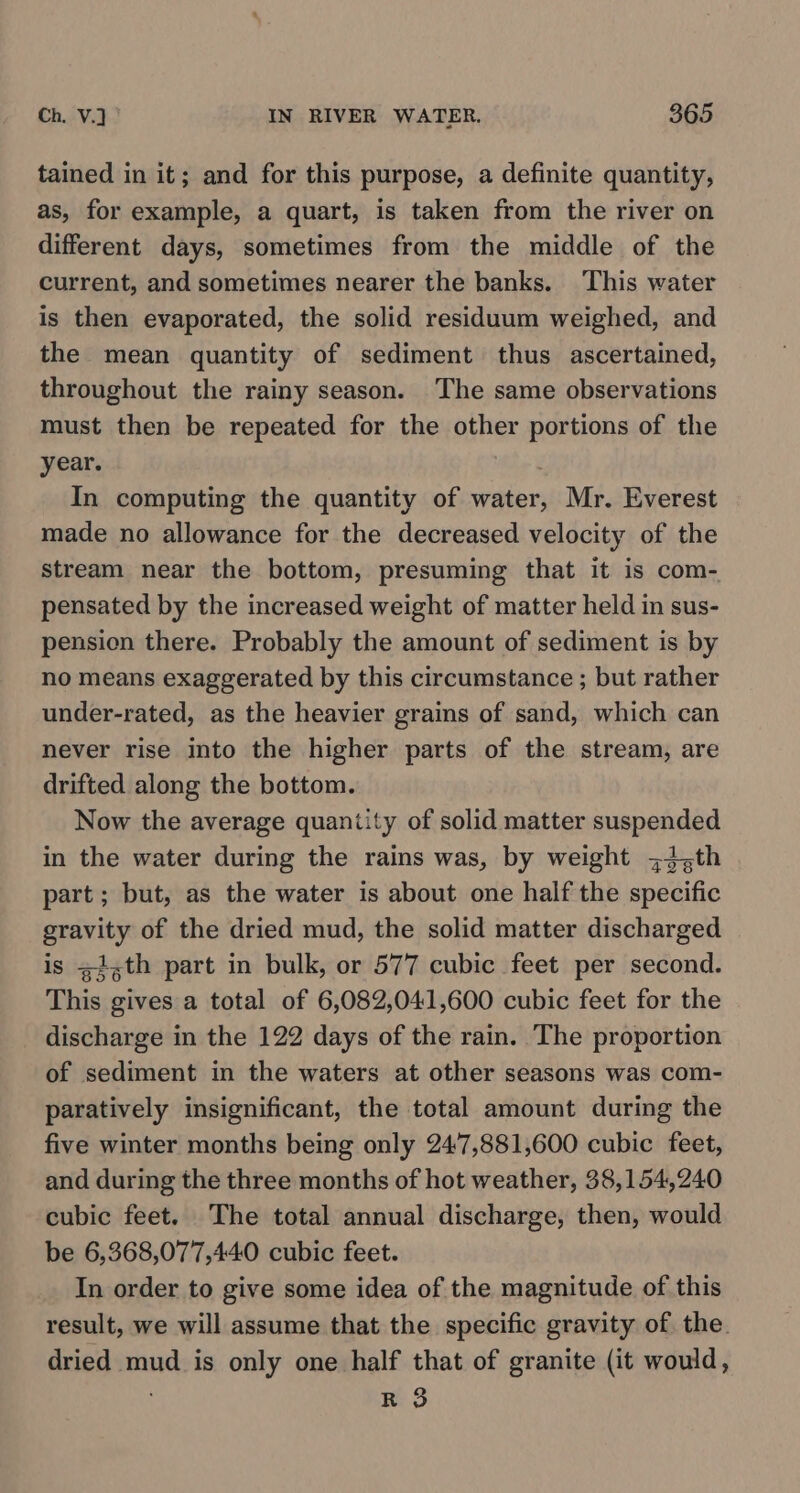 tained in it; and for this purpose, a definite quantity, as, for example, a quart, is taken from the river on different days, sometimes from the middle of the current, and sometimes nearer the banks. This water is then evaporated, the solid residuum weighed, and the mean quantity of sediment thus ascertained, throughout the rainy season. The same observations must then be repeated for the other portions of the year. In computing the quantity of water, Mr. Everest made no allowance for the decreased velocity of the stream near the bottom, presuming that it is com- pensated by the increased weight of matter held in sus- pension there. Probably the amount of sediment is by no means exaggerated by this circumstance ; but rather under-rated, as the heavier grains of sand, which can never rise into the higher parts of the stream, are drifted along the bottom. Now the average quantity of solid matter suspended in the water during the rains was, by weight 34,th part; but, as the water is about one half the specific gravity of the dried mud, the solid matter discharged is z1,th part in bulk, or 577 cubic feet per second. This gives a total of 6,082,041,600 cubic feet for the discharge in the 122 days of the rain. The proportion of sediment in the waters at other seasons was com- paratively insignificant, the total amount during the five winter months being only 247,881,600 cubic feet, and during the three months of hot weather, 38,154,240 cubic feet. The total annual discharge, then, would be 6,368,077,440 cubic feet. In order to give some idea of the magnitude of this result, we will assume that the specific gravity of the. dried mud is only one half that of granite (it would, . R 3