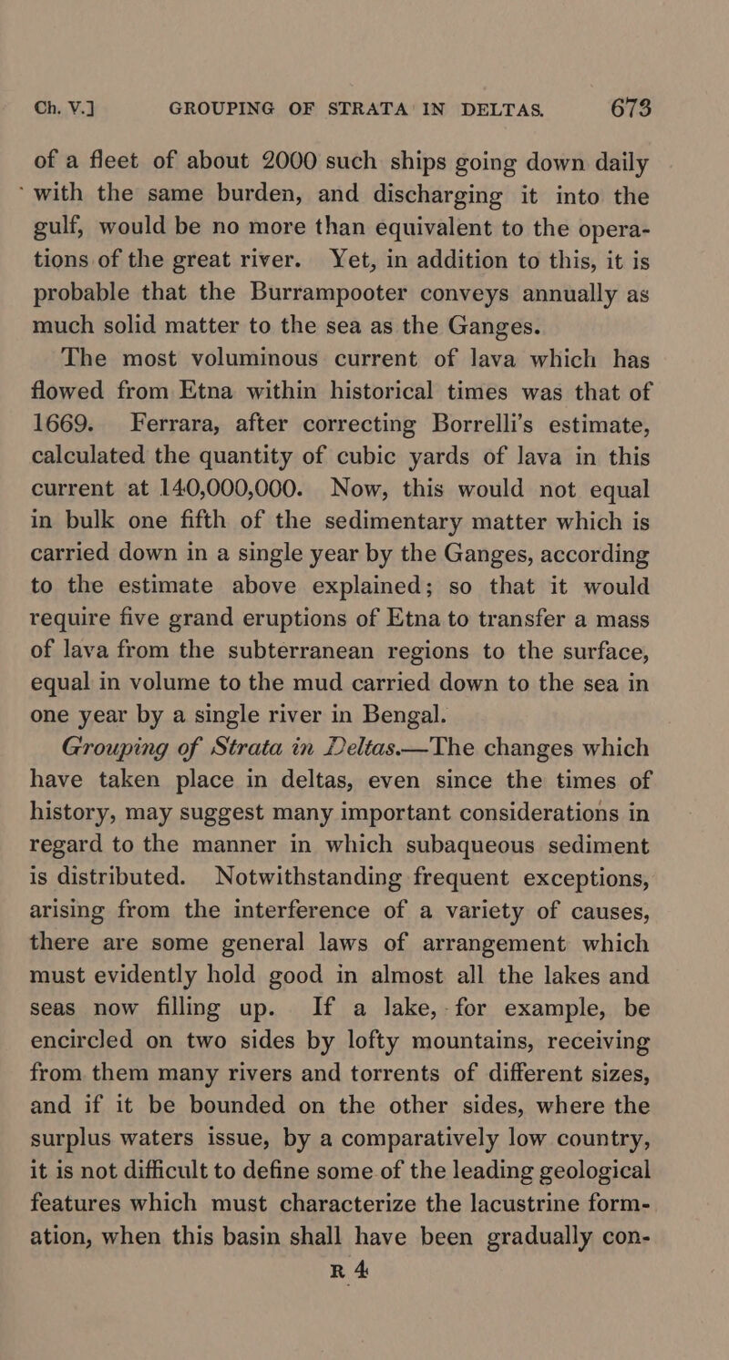 of a fleet of about 2000 such ships going down daily ‘with the same burden, and discharging it into the gulf, would be no more than equivalent to the opera- tions of the great river. Yet, in addition to this, it is probable that the Burrampooter conveys annually as much solid matter to the sea as the Ganges. The most voluminous current of lava which has flowed from Etna within historical times was that of 1669. Ferrara, after correcting Borrelli’s estimate, calculated the quantity of cubic yards of lava in this current at 140,000,000. Now, this would not equal in bulk one fifth of the sedimentary matter which is carried down in a single year by the Ganges, according to the estimate above explained; so that it would require five grand eruptions of Etna to transfer a mass of lava from the subterranean regions to the surface, equal in volume to the mud carried down to the sea in one year by a single river in Bengal. Grouping of Strata in Deltas ——The changes which have taken place in deltas, even since the times of history, may suggest many important considerations in regard to the manner in which subaqueous sediment is distributed. Notwithstanding frequent exceptions, arising from the interference of a variety of causes, there are some general laws of arrangement which must evidently hold good in almost all the lakes and seas now filling up. If a lake, for example, be encircled on two sides by lofty mountains, receiving from them many rivers and torrents of different sizes, and if it be bounded on the other sides, where the surplus waters issue, by a comparatively low country, it is not difficult to define some of the leading geological features which must characterize the lacustrine form- ation, when this basin shall have been gradually con- R 4