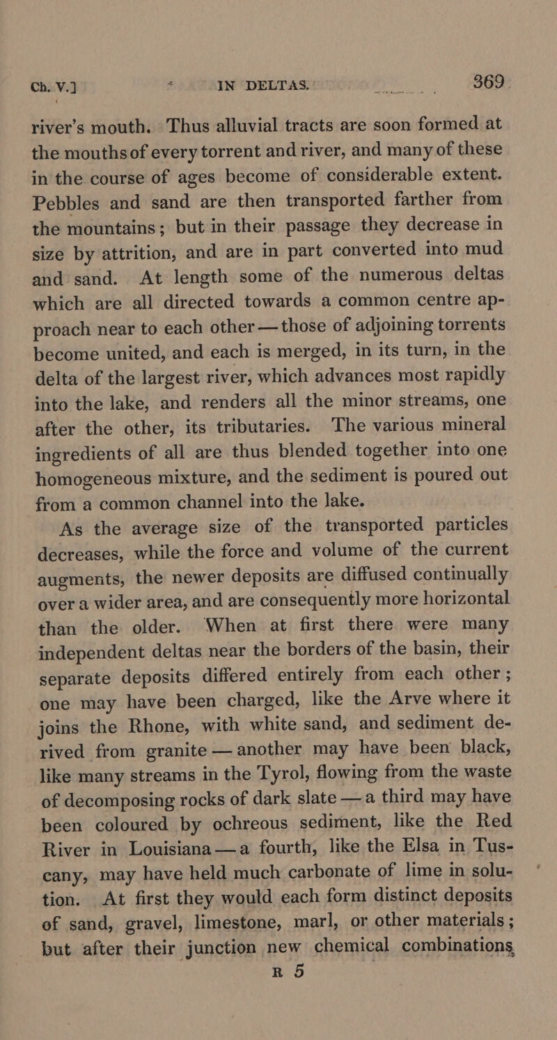 river’s mouth. Thus alluvial tracts are soon formed at the mouthsof every torrent and river, and many of these in the course of ages become of considerable extent. Pebbles and sand are then transported farther from the mountains; but in their passage they decrease in size by attrition, and are in part converted into mud and sand. At length some of the numerous deltas which are all directed towards a common centre ap- proach near to each other — those of adjoining torrents become united, and each is merged, in its turn, in the delta of the largest river, which advances most rapidly into the lake, and renders all the minor streams, one after the other, its tributaries. The various mineral ingredients of all are thus blended together into one homogeneous mixture, and the sediment is poured out from a common channel into the lake. As the average size of the transported particles decreases, while the force and volume of the current augments, the newer deposits are diffused continually over a wider area, and are consequently more horizontal than the older. When at first there were many independent deltas near the borders of the basin, their separate deposits differed entirely from each other ; one may have been charged, like the Arve where it joins the Rhone, with white sand, and sediment de- rived from granite — another may have been black, like many streams in the Tyrol, flowing from the waste of decomposing rocks of dark slate —a third may have been coloured by ochreous sediment, like the Red River in Louisiana—a fourth, like the Elsa in Tus- cany, may have held much carbonate of lime in solu- tion. At first they would each form distinct deposits of sand, gravel, limestone, marl, or other materials ; but after their junction new chemical combinations R 5