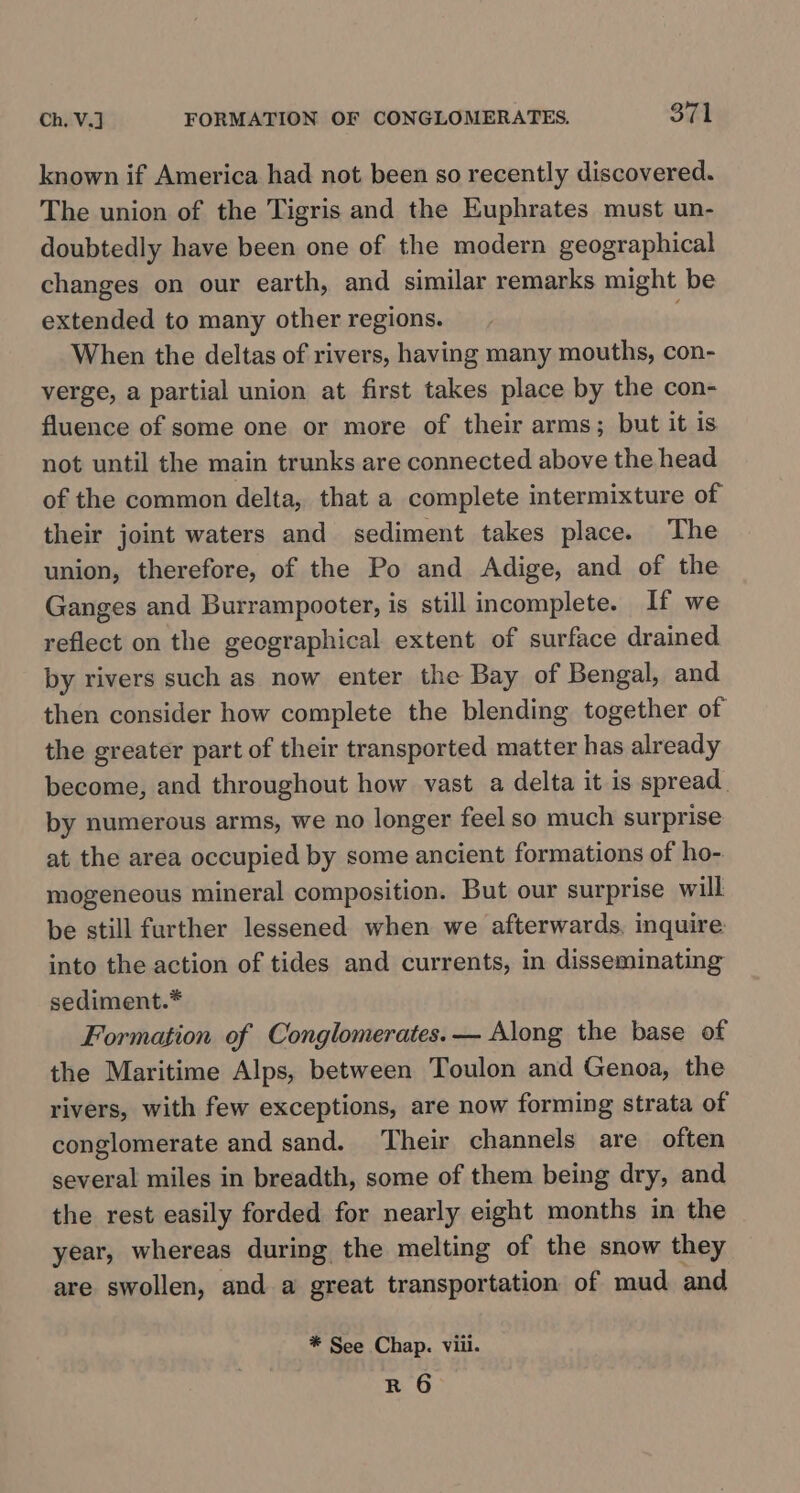 known if America had not been so recently discovered. The union of the Tigris and the Euphrates must un- doubtedly have been one of the modern geographical changes on our earth, and similar remarks might be extended to many other regions. When the deltas of rivers, having many mouths, con- verge, a partial union at first takes place by the con- fluence of some one or more of their arms; but it is not until the main trunks are connected above the head of the common delta, that a complete intermixture of their joint waters and sediment takes place. ‘The union, therefore, of the Po and Adige, and of the Ganges and Burrampooter, is still incomplete. If we reflect on the geographical extent of surface drained by rivers such as now enter the Bay of Bengal, and then consider how complete the blending together of the greater part of their transported matter has already become, and throughout how vast a delta it is spread. by numerous arms, we no longer feel so much surprise at the area occupied by some ancient formations of ho- mogeneous mineral composition. But our surprise will be still further lessened when we afterwards, inquire into the action of tides and currents, in disseminating sediment.* Formation of Conglomerates. — Along the base of the Maritime Alps, between Toulon and Genoa, the rivers, with few exceptions, are now forming strata of conglomerate and sand. Their channels are often several miles in breadth, some of them being dry, and the rest easily forded for nearly eight months in the year, whereas during the melting of the snow they are swollen, and a great transportation of mud and * See Chap. viii. R 6