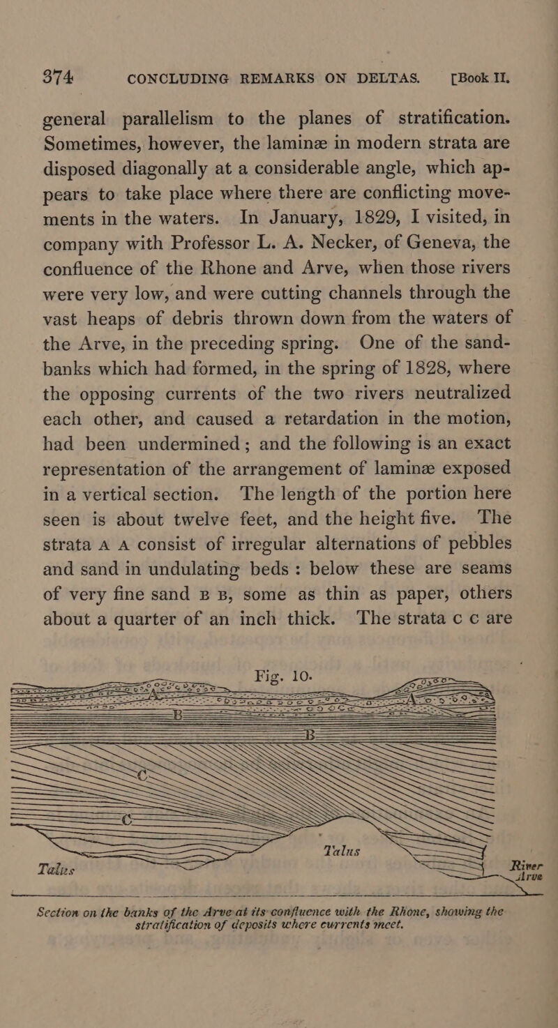 general parallelism to the planes of stratification. Sometimes, however, the laminz in modern strata are disposed diagonally at a considerable angle, which ap- pears to take place where there are conflicting move- ments in the waters. In January, 1829, I visited, in company with Professor L. A. Necker, of Geneva, the confluence of the Rhone and Arve, when those rivers were very low, and were cutting channels through the vast heaps of debris thrown down from the waters of the Arve, in the preceding spring. One of the sand- banks which had formed, in the spring of 1828, where the opposing currents of the two rivers neutralized each other, and caused a retardation in the motion, had been undermined; and the following is an exact representation of the arrangement of laminze exposed in a vertical section. The length of the portion here seen is about twelve feet, and the height five. The strata A A consist of irregular alternations of pebbles and sand in undulating beds: below these are seams of very fine sand B B, some as thin as paper, others about a quarter of an inch thick. The strata c c are Talis = | Rivet Section on the banks of the Arve-at tts confluence with the Rhone, showing the stratification of deposits where currents meet.